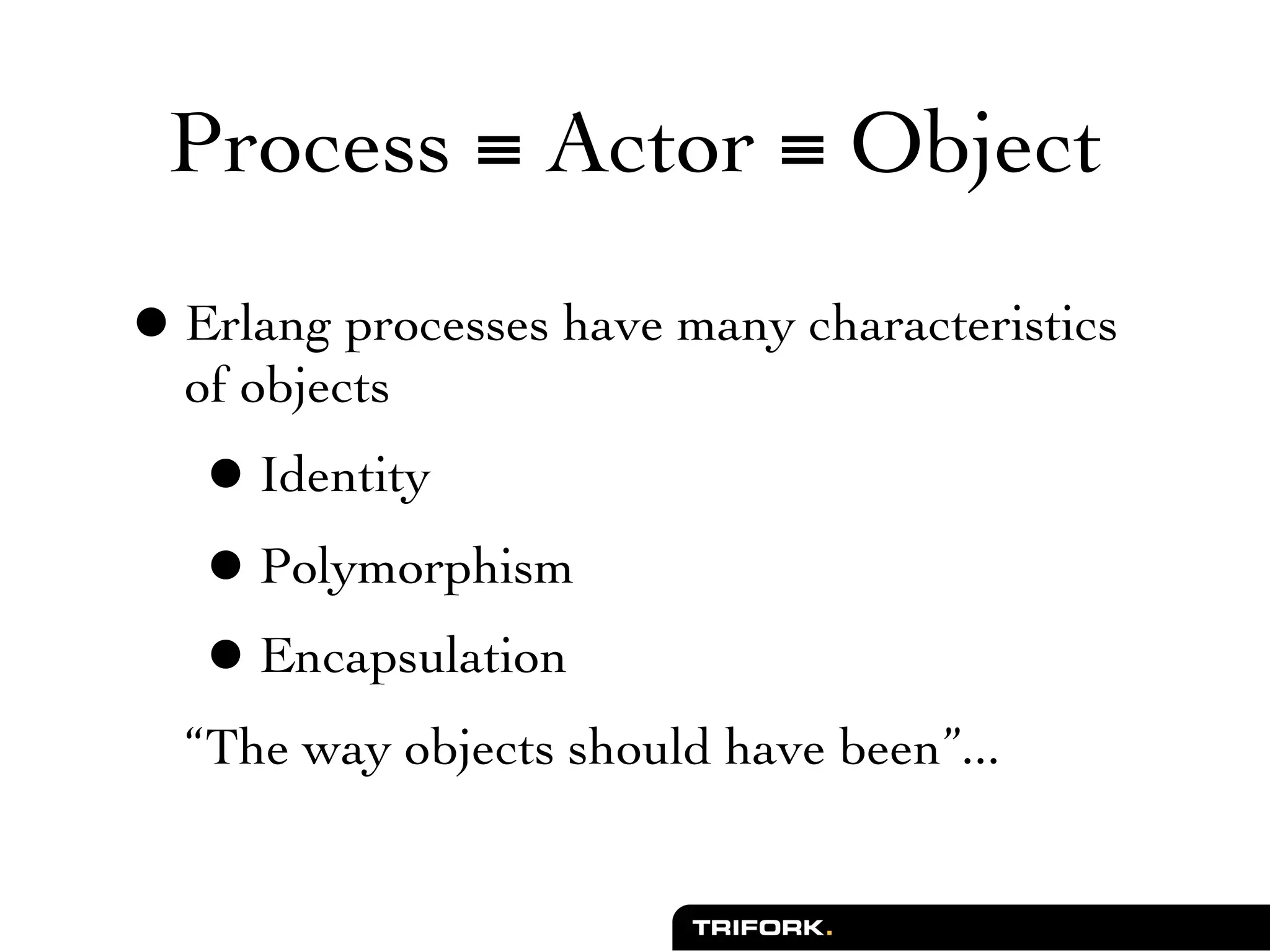 Process ≡ Actor ≡ Object

• Erlang processes have many characteristics
  of objects
   • Identity
   • Polymorphism
   • Encapsulation
  “The way objects should have been”...
 