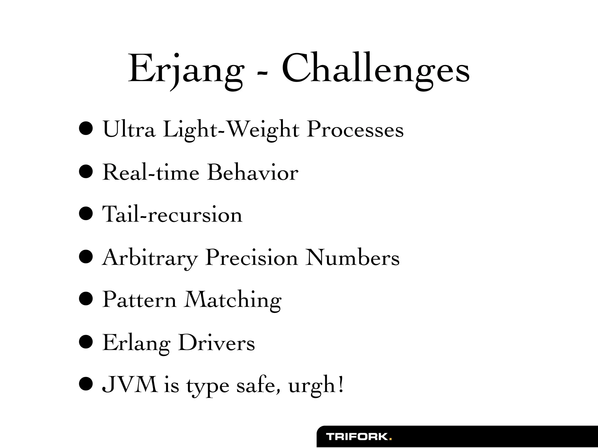 Erjang - Challenges
• Ultra Light-Weight Processes
• Real-time Behavior
• Tail-recursion
• Arbitrary Precision Numbers
• Pattern Matching
• Erlang Drivers
• JVM is type safe, urgh!
 