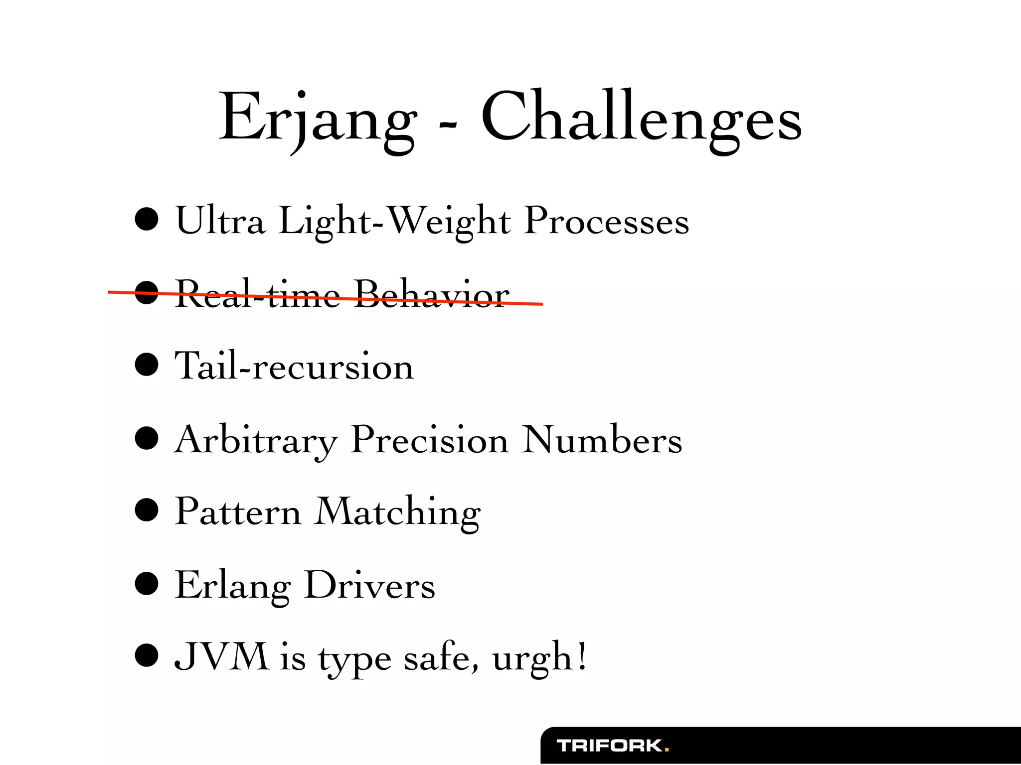 Erjang - Challenges
• Ultra Light-Weight Processes
• Real-time Behavior
• Tail-recursion
• Arbitrary Precision Numbers
• Pattern Matching
• Erlang Drivers
• JVM is type safe, urgh!
 