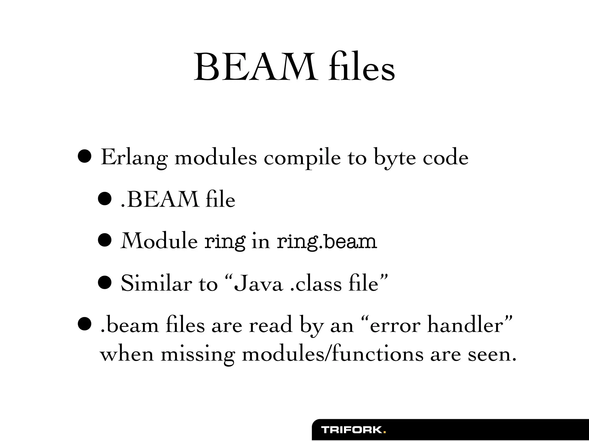 BEAM ﬁles

• Erlang modules compile to byte code
 • .BEAM ﬁle
 • Module ring in ring.beam
 • Similar to “Java .class ﬁle”
• .beam ﬁles are read by an “error handler”
  when missing modules/functions are seen.
 