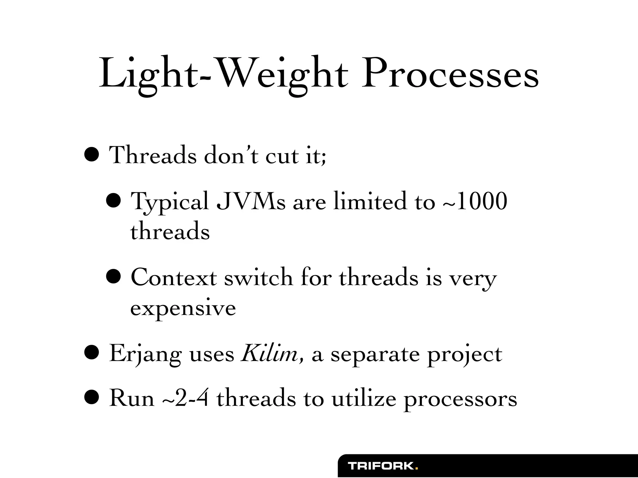 Light-Weight Processes
• Threads don’t cut it;
 • Typical JVMs are limited to ~1000
    threads
 • Context switch for threads is very
    expensive
• Erjang uses Kilim, a separate project
• Run ~2-4 threads to utilize processors
 