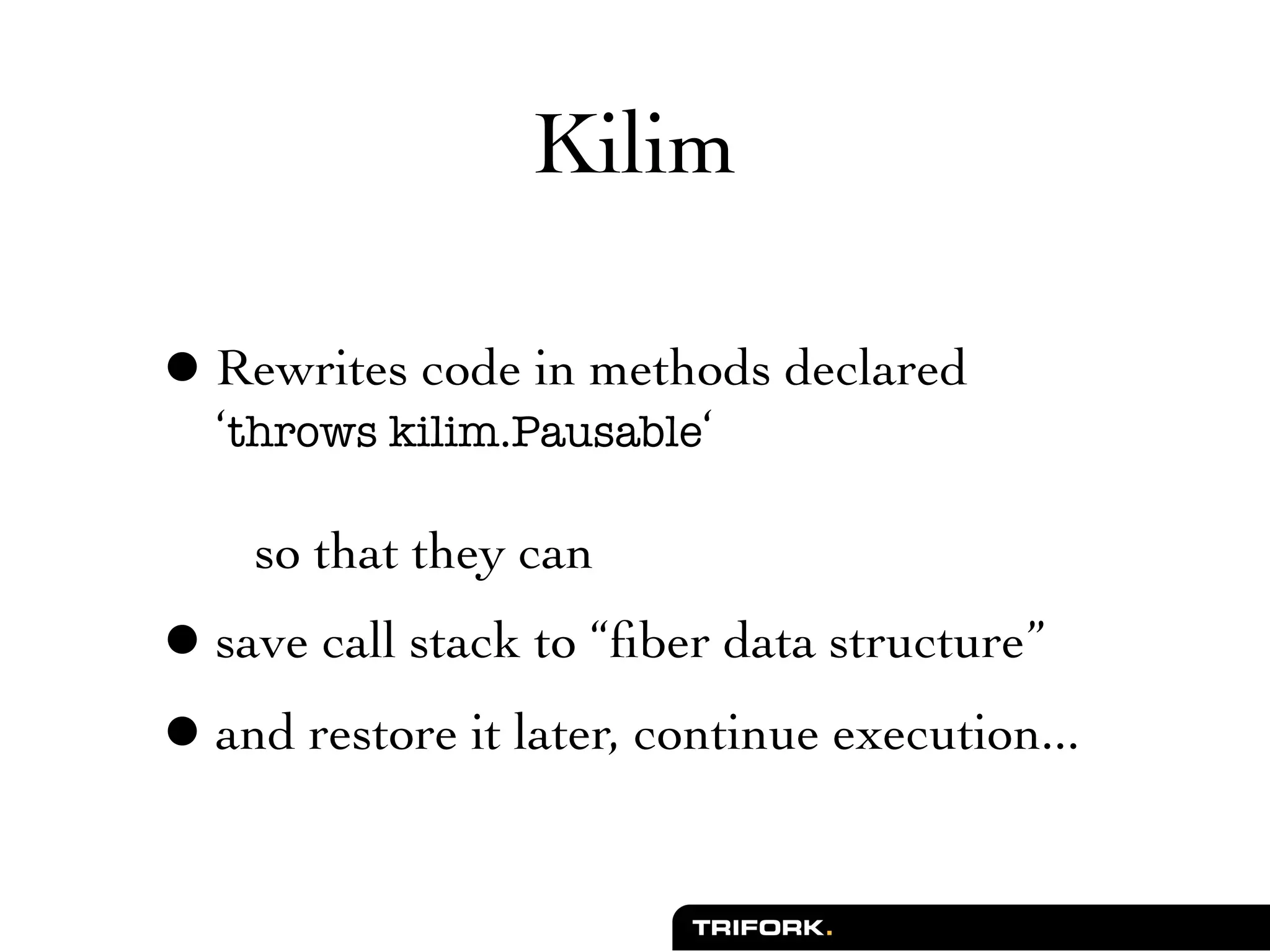 Kilim

• Rewrites code in methods declared
  ‘throws kilim.Pausable‘

    so that they can
• save call stack to “ﬁber data structure”
• and restore it later, continue execution...
 