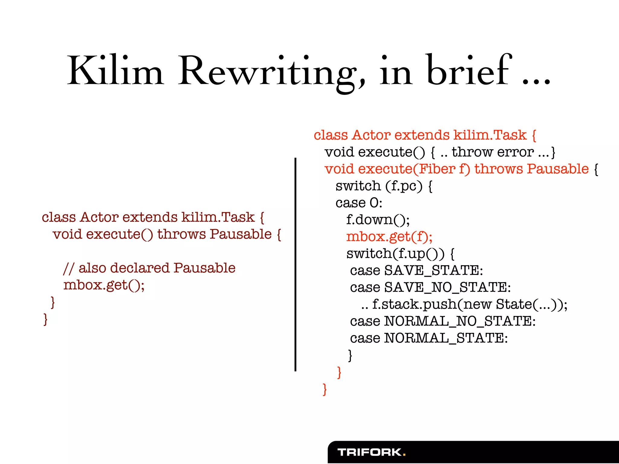 Kilim Rewriting, in brief ...
                                     class Actor extends kilim.Task {
                                       void execute() { .. throw error ...}
                                       void execute(Fiber f) throws Pausable {
                                        switch (f.pc) {
                                        case 0:
class Actor extends kilim.Task {          f.down();
  void execute() throws Pausable {        mbox.get(f);
                                          switch(f.up()) {
     // also declared Pausable             case SAVE_STATE:
     mbox.get();                           case SAVE_NO_STATE:
 }                                           .. f.stack.push(new State(...));
}                                          case NORMAL_NO_STATE:
                                           case NORMAL_STATE:
                                          }
                                        }
                                      }
 