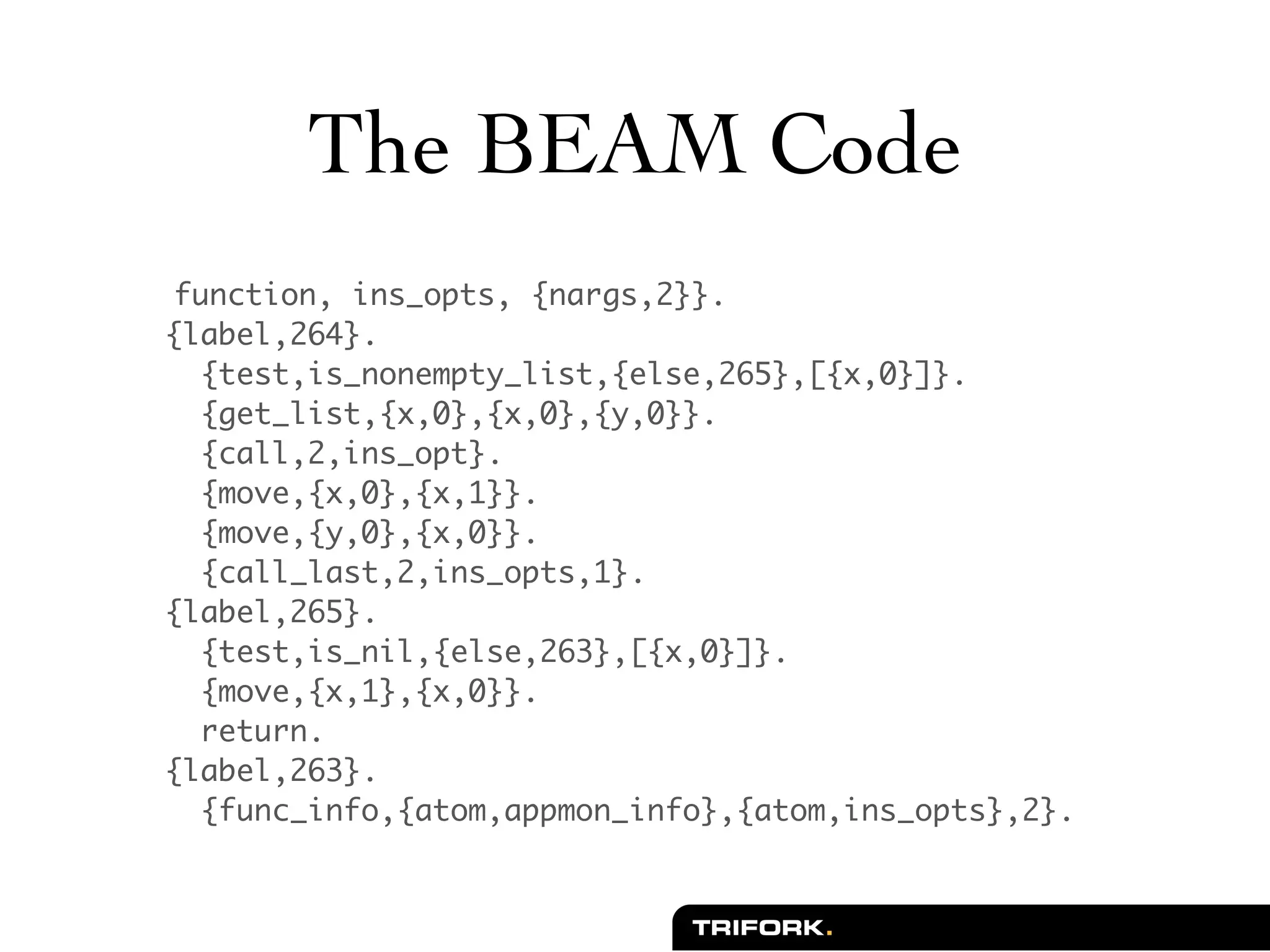 The BEAM Code
 function, ins_opts, {nargs,2}}.
{label,264}.
  {test,is_nonempty_list,{else,265},[{x,0}]}.
  {get_list,{x,0},{x,0},{y,0}}.
  {call,2,ins_opt}.
  {move,{x,0},{x,1}}.
  {move,{y,0},{x,0}}.
  {call_last,2,ins_opts,1}.
{label,265}.
  {test,is_nil,{else,263},[{x,0}]}.
  {move,{x,1},{x,0}}.
  return.
{label,263}.
  {func_info,{atom,appmon_info},{atom,ins_opts},2}.
 