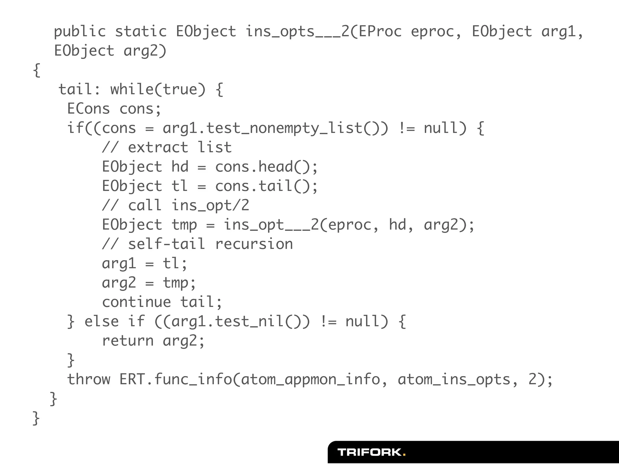 public static EObject ins_opts___2(EProc eproc, EObject arg1,
    EObject arg2)
{
     tail: while(true) {
      ECons cons;
      if((cons = arg1.test_nonempty_list()) != null) {
          // extract list
          EObject hd = cons.head();
          EObject tl = cons.tail();
          // call ins_opt/2
          EObject tmp = ins_opt___2(eproc, hd, arg2);
          // self-tail recursion
          arg1 = tl;
          arg2 = tmp;
          continue tail;
      } else if ((arg1.test_nil()) != null) {
          return arg2;
      }
      throw ERT.func_info(atom_appmon_info, atom_ins_opts, 2);
    }
}
 