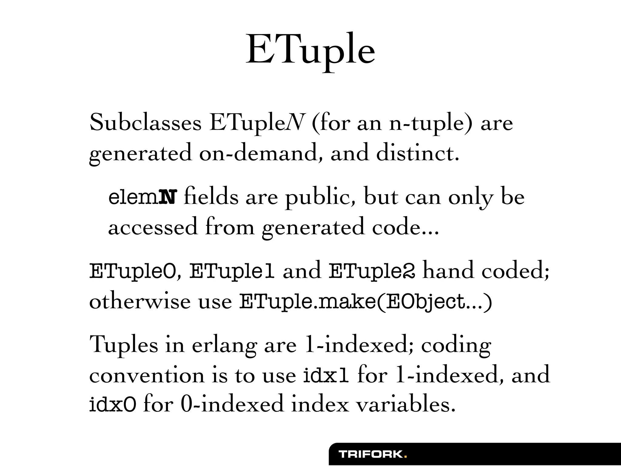ETuple
Subclasses ETupleN (for an n-tuple) are
generated on-demand, and distinct.
 elemN ﬁelds are public, but can only be
 accessed from generated code...
ETuple0, ETuple1 and ETuple2 hand coded;
otherwise use ETuple.make(EObject...)
Tuples in erlang are 1-indexed; coding
convention is to use idx1 for 1-indexed, and
idx0 for 0-indexed index variables.
 