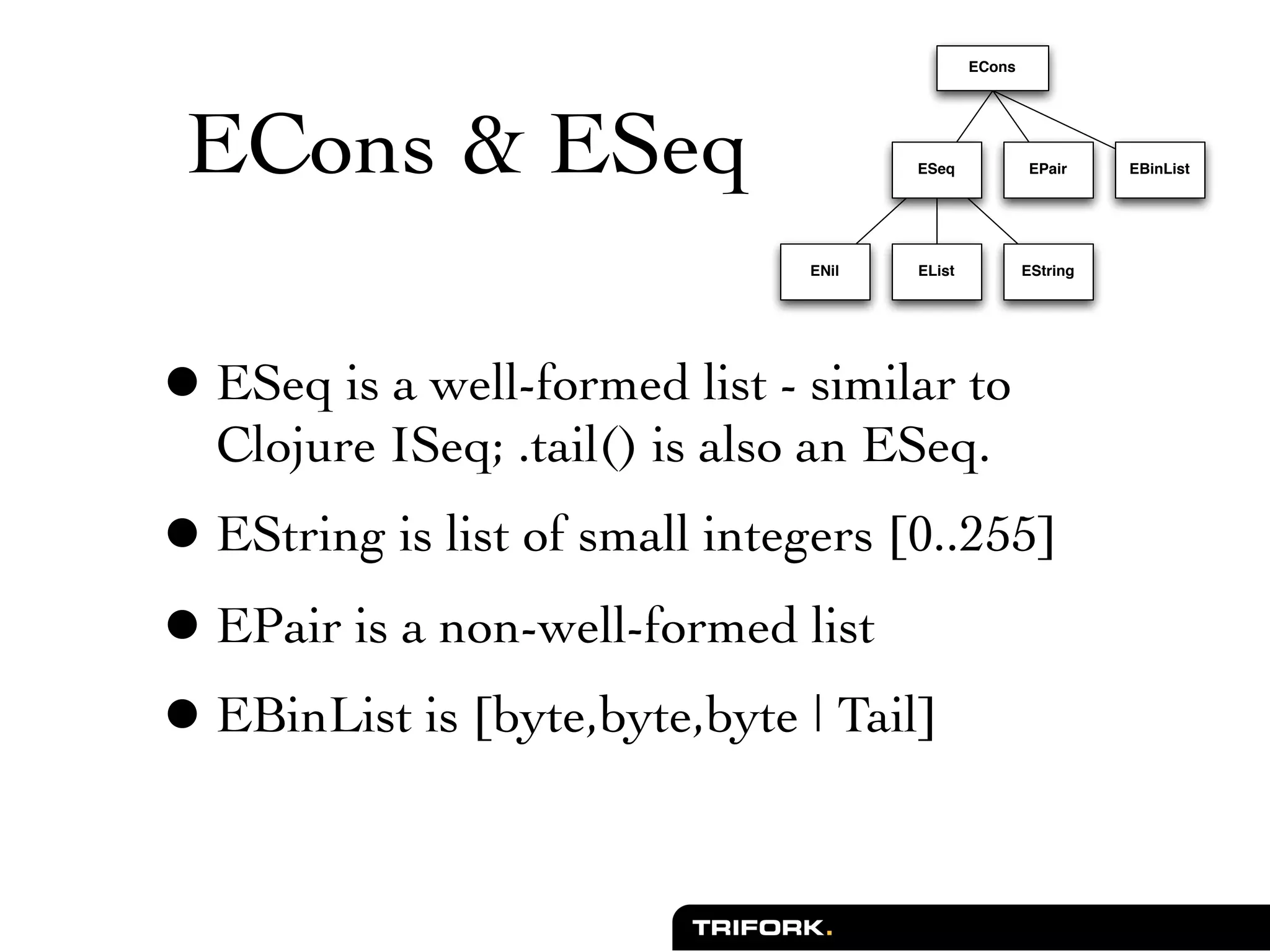 ECons




 ECons & ESeq                         ESeq            EPair     EBinList




                               ENil   EList           EString




• ESeq is a well-formed list - similar to
  Clojure ISeq; .tail() is also an ESeq.
• EString is list of small integers [0..255]
• EPair is a non-well-formed list
• EBinList is [byte,byte,byte | Tail]
 
