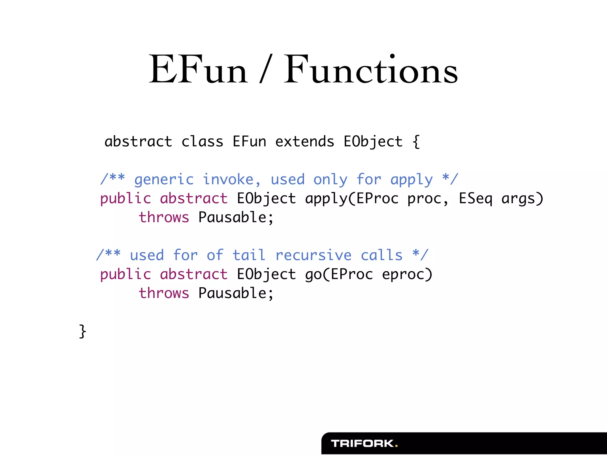 EFun / Functions
    	 abstract class EFun extends EObject {

	       /** generic invoke, used only for apply */
	       public abstract EObject apply(EProc proc, ESeq args)
             throws Pausable;

        /** used for of tail recursive calls */
	        public abstract EObject go(EProc eproc)
              throws Pausable;

    }
 