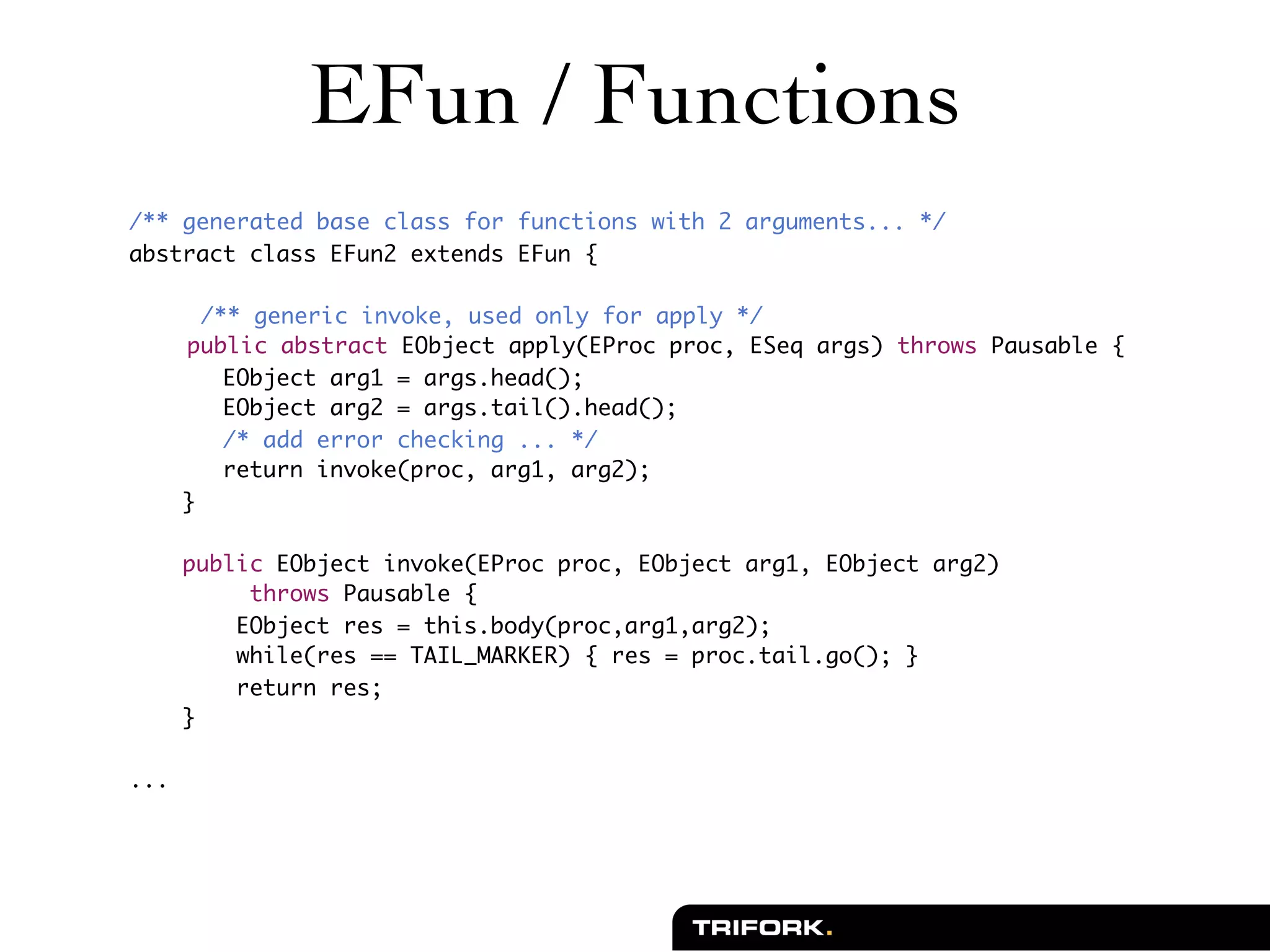 EFun / Functions
/** generated base class for functions with 2 arguments... */
abstract class EFun2 extends EFun {

	       /** generic invoke, used only for apply */
	     public abstract EObject apply(EProc proc, ESeq args) throws Pausable {
          EObject arg1 = args.head();
          EObject arg2 = args.tail().head();
          /* add error checking ... */
          return invoke(proc, arg1, arg2);
      }

      public EObject invoke(EProc proc, EObject arg1, EObject arg2)
           throws Pausable {
          EObject res = this.body(proc,arg1,arg2);
          while(res == TAIL_MARKER) { res = proc.tail.go(); }
          return res;
      }

...
 