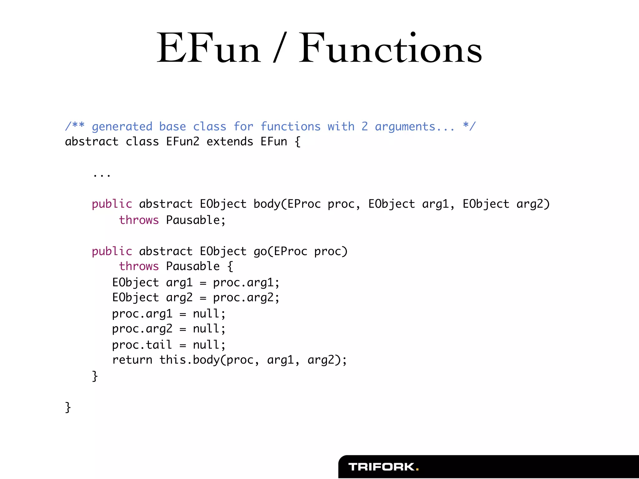 EFun / Functions
/** generated base class for functions with 2 arguments... */
abstract class EFun2 extends EFun {

    ...

    public abstract EObject body(EProc proc, EObject arg1, EObject arg2)
        throws Pausable;

    public abstract EObject go(EProc proc)
        throws Pausable {
       EObject arg1 = proc.arg1;
       EObject arg2 = proc.arg2;
       proc.arg1 = null;
       proc.arg2 = null;
       proc.tail = null;
       return this.body(proc, arg1, arg2);
    }

}
 