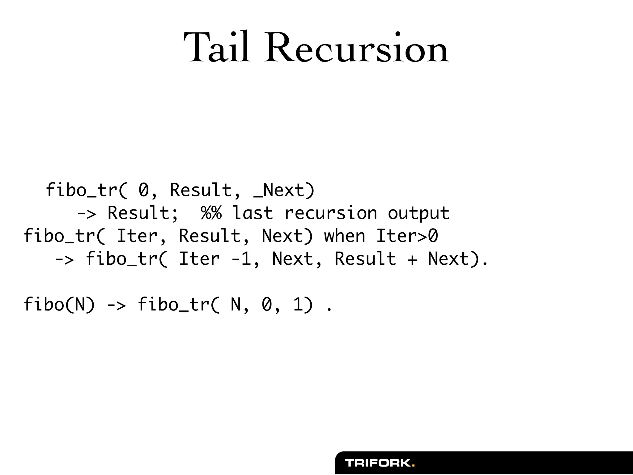 Tail Recursion


  fibo_tr( 0, Result, _Next)
     -> Result; %% last recursion output
fibo_tr( Iter, Result, Next) when Iter>0
   -> fibo_tr( Iter -1, Next, Result + Next).

fibo(N) -> fibo_tr( N, 0, 1) .
 