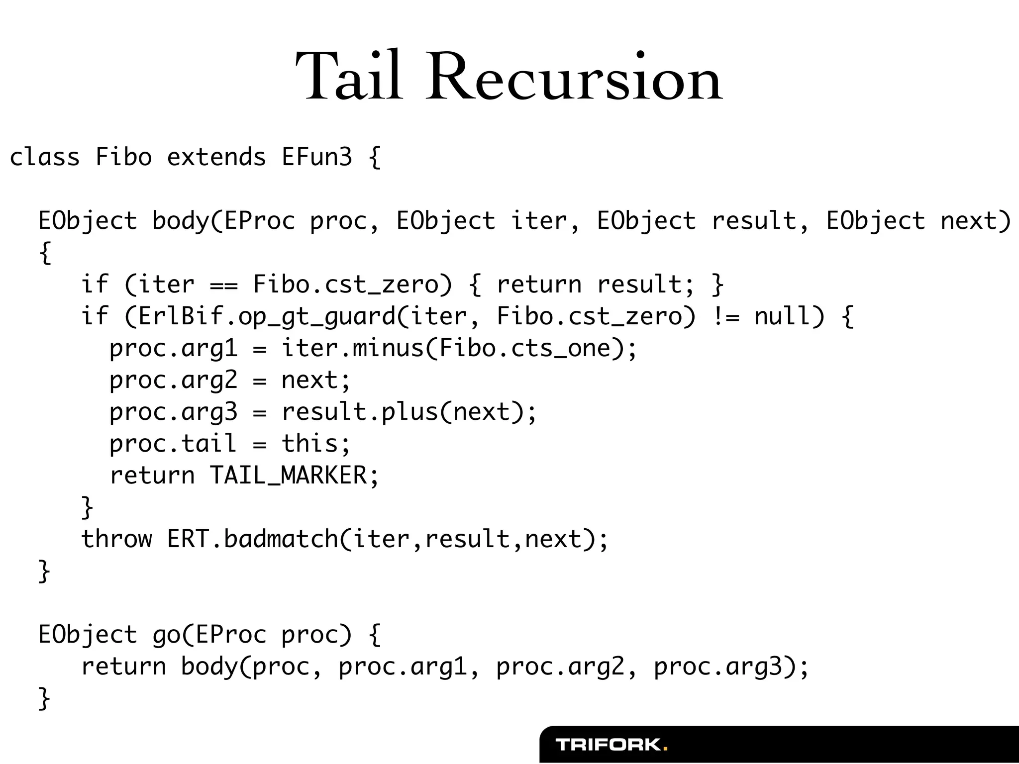 Tail Recursion
class Fibo extends EFun3 {

  EObject body(EProc proc, EObject iter, EObject result, EObject next)
  {
     if (iter == Fibo.cst_zero) { return result; }
     if (ErlBif.op_gt_guard(iter, Fibo.cst_zero) != null) {
       proc.arg1 = iter.minus(Fibo.cts_one);
       proc.arg2 = next;
       proc.arg3 = result.plus(next);
       proc.tail = this;
       return TAIL_MARKER;
     }
     throw ERT.badmatch(iter,result,next);
  }

  EObject go(EProc proc) {
     return body(proc, proc.arg1, proc.arg2, proc.arg3);
  }
 