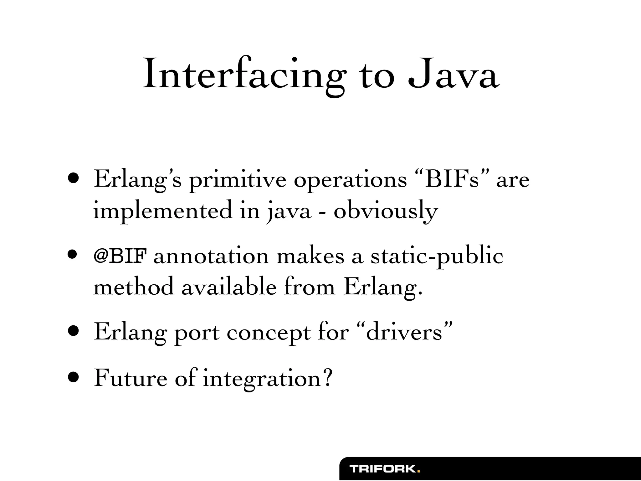 Interfacing to Java

• Erlang’s primitive operations “BIFs” are
  implemented in java - obviously
• @BIF annotation makes a static-public
  method available from Erlang.
• Erlang port concept for “drivers”
• Future of integration?
 