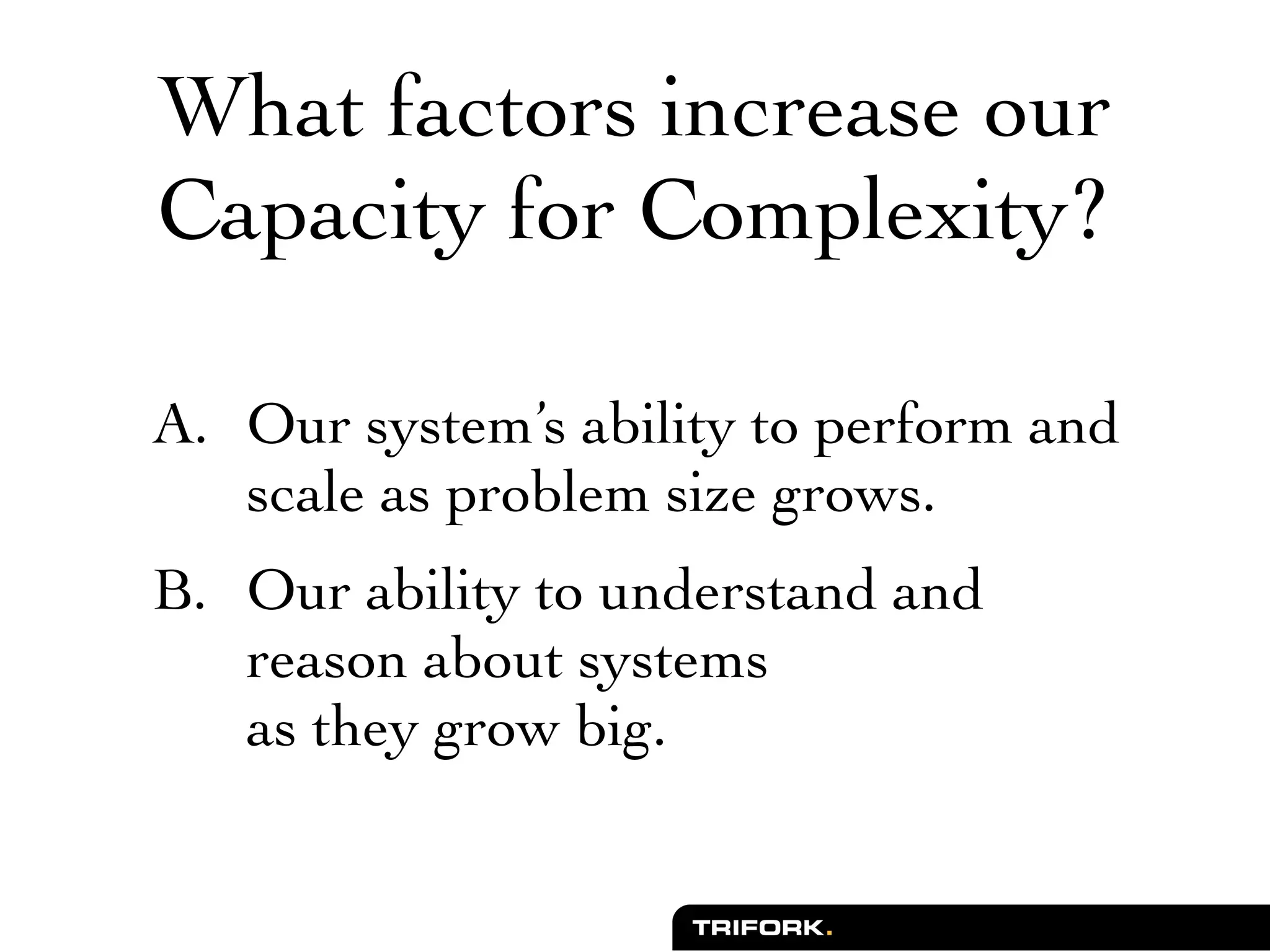 What factors increase our
Capacity for Complexity?

A. Our system’s ability to perform and
   scale as problem size grows.
B. Our ability to understand and
   reason about systems
   as they grow big.
 