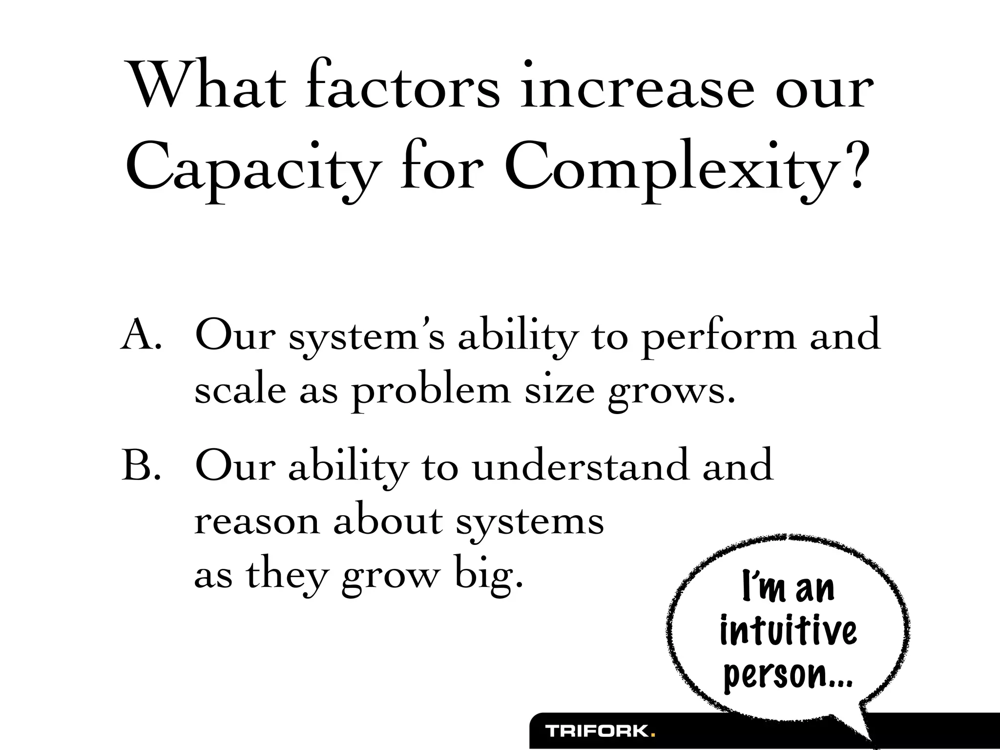 What factors increase our
Capacity for Complexity?

A. Our system’s ability to perform and
   scale as problem size grows.
B. Our ability to understand and
   reason about systems
   as they grow big.           I’m an
                               intuitive
                               person...
 