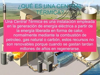 ¿QUÉ ES UNA CENTRAL
TÉRMICA?
Una Central Térmica es una instalación empleada
en la generación de energía eléctrica a partir de
la energía liberada en forma de calor,
normalmente mediante la combustión de
petroleo, gas natural o carbón, estos recursos no
son renovables porque cuando se gastan tardan
millones de años en regenerarse.
 