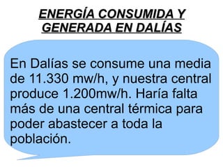 ENERGÍA CONSUMIDA YENERGÍA CONSUMIDA Y
GENERADA EN DALÍASGENERADA EN DALÍAS
En Dalías se consume una media
de 11.330 mw/h, y nuestra central
produce 1.200mw/h. Haría falta
más de una central térmica para
poder abastecer a toda la
población.
 