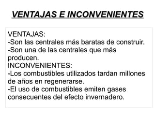 VENTAJAS E INCONVENIENTESVENTAJAS E INCONVENIENTES
VENTAJAS:
-Son las centrales más baratas de construir.
-Son una de las centrales que más
producen.
INCONVENIENTES:
-Los combustibles utilizados tardan millones
de años en regenerarse.
-El uso de combustibles emiten gases
consecuentes del efecto invernadero.
 
