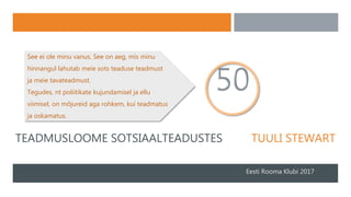 TEADMUSLOOME SOTSIAALTEADUSTES TUULI STEWART
Eesti Rooma Klubi 2017
See ei ole minu vanus. See on aeg, mis minu
hinnangul lahutab meie sots teaduse teadmust
ja meie tavateadmust.
Tegudes, nt poliitikate kujundamisel ja ellu
viimisel, on mõjureid aga rohkem, kui teadmatus
ja oskamatus.
 