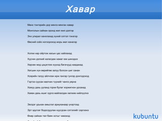 Хавар
    Мөнх тэнгэрийн дор мянга мянган хавар

    Монголын сайхан оронд жил жил дэлгэр

    Энх улирал ханхлахад хүний сэтгэл тэнэгэр

    Өвсний соёо ногоороход морь мал ханагар



    Холхи нар ойртож хасын цас хайлахад

    Хуучин дэлхий халагдаж хамаг юм шинэднэ

    Хөрсөн мод цэцэглэж хүүхэд багачууд наадахад

    Хөгшин хүн өөрийгөө залуу болсон шиг санан

    Хээрийн галуу айлчлан ирж гангар гунгар донгодоход

    Гэртээ суусан малчин түүнийг чанга уярна

    Хажуу дахь ууланд горхи булаг хоржигнон урсахад

    Хаяан дахь ишиг хурга майлалдан хөгжим нийлүүлнэ



    Эелдэг урьхан амьсгал ариуханаар үнэртээд

    Эрт эдүгээг бодогдуулан нуугдсан сэтгэлийг сэргээнэ
                                                  
    Өнөр сайхан төл баян хотыг чимэхэд
 