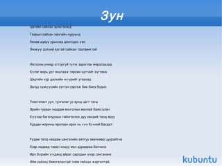 Зун
    Цагийн сайхан зуны эхэнд

    Газрын сайхан хангайн нуруунд

    Хөхөө шувуу урьхнаа донгодох үес

    Энэхүү дэлхий юутай сайхан тааламжтай



    Ногооны униар огторгуй тулж зэрэглэн мяралзахад

    Хүлэг морь урт янцгааж төрсөн нутгийг зүглэнэ

    Цэцгийн хур дэлхийн нүүрийг угаахад

    Залуу хүмүүсийн сэтгэл сэргэж бие биеэ бодно



    Үзэсгэлэнт уул, тунгалаг ус зуны цагт тэгш

    Эрийн гурван наадам монголын манлай баясгалан

    Хүүхэд багачуудын гийнгоолох дуу хөндий талд яруу

    Хурдан морины яралзан ирэх нь хүн бүхний бахдал



    Уудам талд наадам цэнгэлийн аялгуу зөөлнөөр цуурайтна

    Хээр хөдөөд таван хошуу мал дураараа бэлчинэ

    Өрх бүрийн үүдэнд айраг сархдын үнэр сэнгэнэнэ 

    Ийм сайхан баясгалантай тийм сайхан жаргалтай.
 