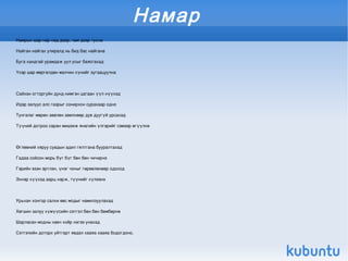 Намар
Намрын шар нар над дээр, чам дээр тусна

Найган найгах улиралд нь бид бас найгана

Буга хандгай урамдаж уул усыг баясгахад

Үхэр шар мөргөлдөн малчин хүнийг зугаацуулна



Сайхан огторгуйн дунд нимгэн цагаан үүл нүүхэд

Идэр залуус алс газрыг сонирхон сурахаар одно

Тунгалаг мөрөн зөөлөн зөөлнөөр дув дуугүй урсахад

Түүний дотроо саран мишээж янагийн үлгэрийг сэмээр өгүүлнэ



Өглөөний хяруу сувдын адил гялтгана бууралтахад

Гадаа сойсон морь бүг бүг бөн бөн чичирнэ

Гэрийн эзэн эртлэн, үнэг чоныг гөрөөлөхөөр одоход

Эхнэр хүүхэд аарц нэрж, түүнийг хүлээнэ



Урьхан хонгор салхи өвс модыг намилзуулахад

Хөгшин залуу хүмүүсийн сэтгэл бөн бөн бөмбөрнө

Шарласан модны навч хоёр нэгээ унахад

Сэтгэлийн доторх уйтгарт явдал хааяа хааяа бодогдоно.

                                                              
 