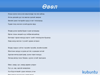 Өвөл
    Алсын салхи жихүүхэн амьсгалаар тас няс хийхэд

    Алтан дэлхийн уул тал мөнгөн хуягийг өмсөнө

    Өвлийн шөнө тэнгэрийн одод оч мэт гялалзахад

    Уудам талд жинчин хүний дуулах яруу



    Өндөр уулын оройд будан хүдэн зугаацаад

    Өргөн талын хөндий нүд гялбам мэлцийхэд

    Бэлчээрт гарсан малууд соргог үсийг гялалзуулан буцахад

    Идэр залуу малчин түүнийг хураан исгэрнэ



    Өндөр газрын хүйтэн тасхийм тасхийм, ясхийм ясхийм

    Монголын залуус нүүрээ цогтой, нүдэндээ галтай

    Зургаан мичид орой дээр, зулын гэрэл хажууд

    Хөгшид өвгөд галыг базаан, хуучин үгсийг ярилцана



    Өвөл, хавар, зун, намар дөрвөн улирал

    Уул, ус, нар, сартай нөхөрлөнө
                                                           
    Хүн бүр өтгөсийг үдэж нялхсыг угтан
 