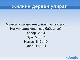 Жилийн дөрвөн улирал


    Монгол орон дөрвөн улирал ээлжилдэг.
      Нэг улиралд хэдэн сар байдаг вэ?
                Хавар- 2,3,4
                 Зун- 5 ,6 , 7
              Намар- 8 ,9 , 10
                Өвөл- 11,12,1

                         
 