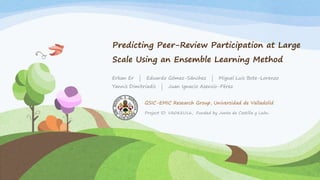 Predicting Peer-Review Participation at Large
Scale Using an Ensemble Learning Method
Erkan Er | Eduardo Gómez-Sánchez | Miguel Luis Bote-Lorenzo
Yannis Dimitriadis | Juan Ignacio Asensio-Pérez
Project ID: VA082U16, Funded by Junta de Castilla y León.
GSIC-EMIC Research Group, Universidad de Valladolid
 