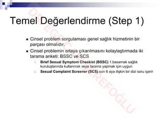 Temel Değerlendirme (Step 1)
 Cinsel problem sorgulaması genel sağlık hizmetinin bir
parçası olmalıdır.
 Cinsel problemin ortaya çıkarılmasını kolaylaştırmada iki
tarama anketi: BSSC ve SCS
1. Brief Sexual Symptom Checkist (BSSC) 1.basamak sağlık
kuruluşlarında kullanmak veya tarama yapmak için uygun
2. Sexual Complaint Screener (SCS) son 6 aya ilişkin bir dizi soru içerir
 