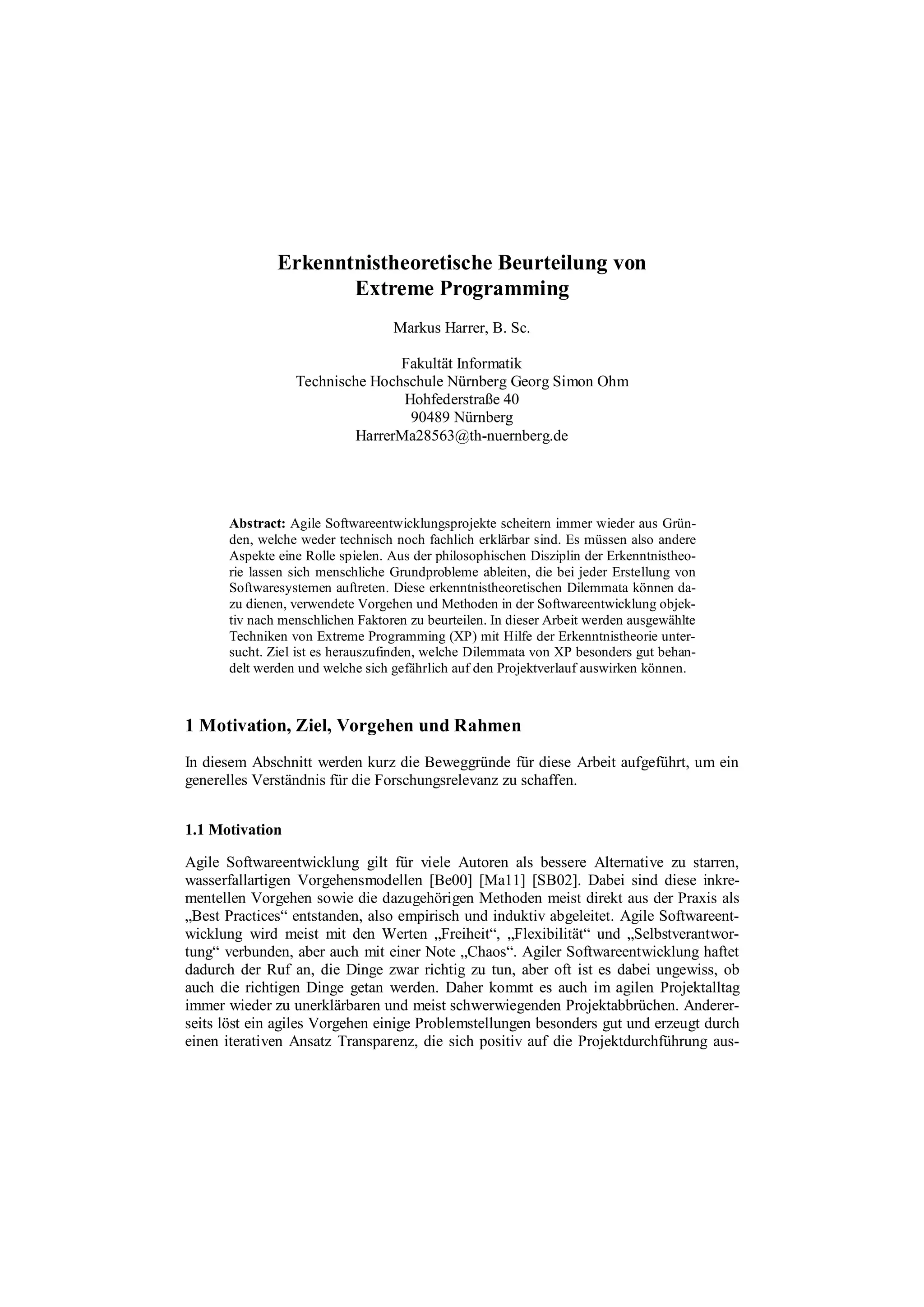 Erkenntnistheoretische Beurteilung von
Extreme Programming
Markus Harrer, B. Sc.
Fakultät Informatik
Technische Hochschule Nürnberg Georg Simon Ohm
Hohfederstraße 40
90489 Nürnberg
HarrerMa28563@th-nuernberg.de
Abstract: Agile Softwareentwicklungsprojekte scheitern immer wieder aus Grün-
den, welche weder technisch noch fachlich erklärbar sind. Es müssen also andere
Aspekte eine Rolle spielen. Aus der philosophischen Disziplin der Erkenntnistheo-
rie lassen sich menschliche Grundprobleme ableiten, die bei jeder Erstellung von
Softwaresystemen auftreten. Diese erkenntnistheoretischen Dilemmata können da-
zu dienen, verwendete Vorgehen und Methoden in der Softwareentwicklung objek-
tiv nach menschlichen Faktoren zu beurteilen. In dieser Arbeit werden ausgewählte
Techniken von Extreme Programming (XP) mit Hilfe der Erkenntnistheorie unter-
sucht. Ziel ist es herauszufinden, welche Dilemmata von XP besonders gut behan-
delt werden und welche sich gefährlich auf den Projektverlauf auswirken können.
1 Motivation, Ziel, Vorgehen und Rahmen
In diesem Abschnitt werden kurz die Beweggründe für diese Arbeit aufgeführt, um ein
generelles Verständnis für die Forschungsrelevanz zu schaffen.
1.1 Motivation
Agile Softwareentwicklung gilt für viele Autoren als bessere Alternative zu starren,
wasserfallartigen Vorgehensmodellen [Be00] [Ma11] [SB02]. Dabei sind diese inkre-
mentellen Vorgehen sowie die dazugehörigen Methoden meist direkt aus der Praxis als
„Best Practices“ entstanden, also empirisch und induktiv abgeleitet. Agile Softwareent-
wicklung wird meist mit den Werten „Freiheit“, „Flexibilität“ und „Selbstverantwor-
tung“ verbunden, aber auch mit einer Note „Chaos“. Agiler Softwareentwicklung haftet
dadurch der Ruf an, die Dinge zwar richtig zu tun, aber oft ist es dabei ungewiss, ob
auch die richtigen Dinge getan werden. Daher kommt es auch im agilen Projektalltag
immer wieder zu unerklärbaren und meist schwerwiegenden Projektabbrüchen. Anderer-
seits löst ein agiles Vorgehen einige Problemstellungen besonders gut und erzeugt durch
einen iterativen Ansatz Transparenz, die sich positiv auf die Projektdurchführung aus-
 