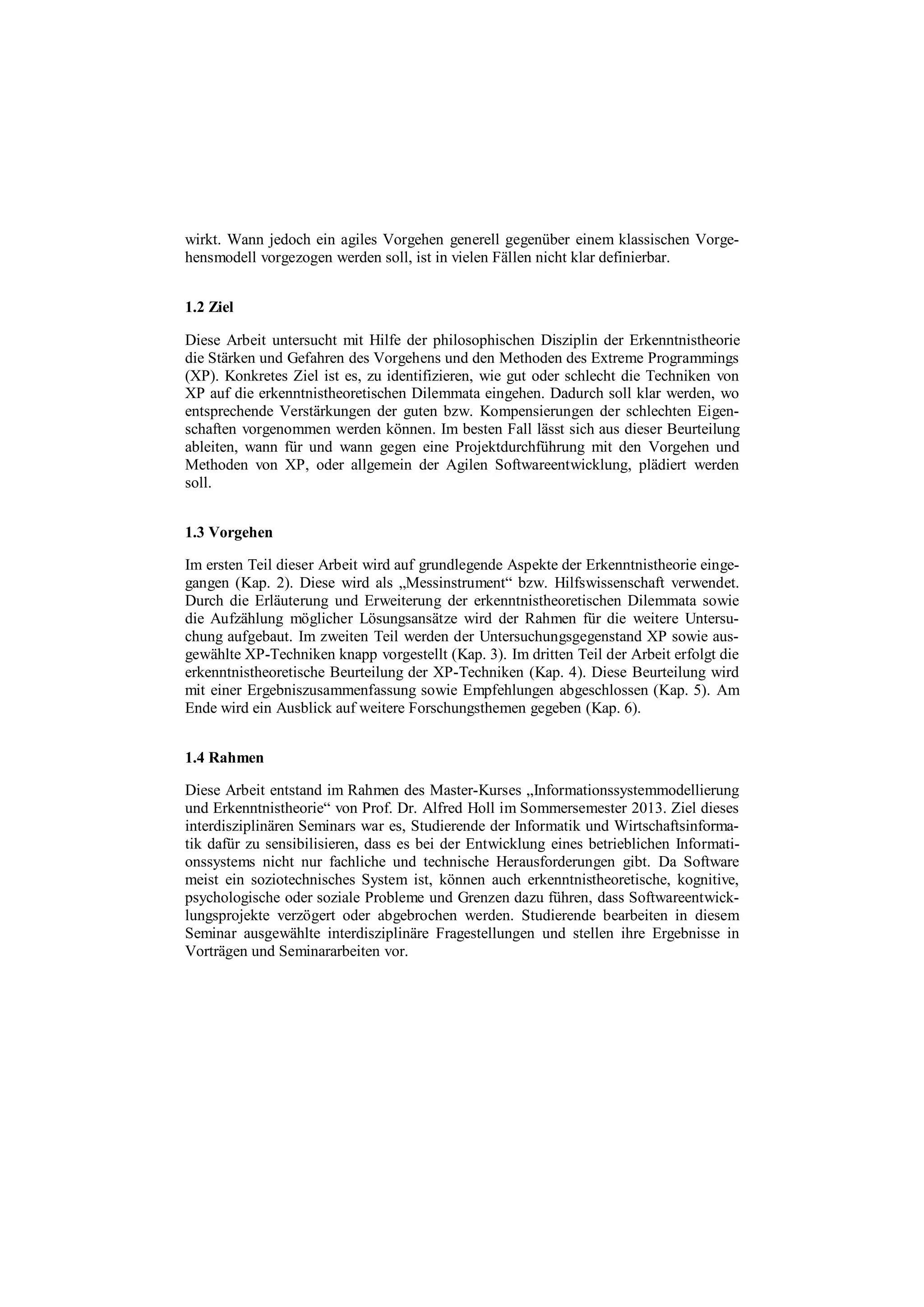wirkt. Wann jedoch ein agiles Vorgehen generell gegenüber einem klassischen Vorge-
hensmodell vorgezogen werden soll, ist in vielen Fällen nicht klar definierbar.
1.2 Ziel
Diese Arbeit untersucht mit Hilfe der philosophischen Disziplin der Erkenntnistheorie
die Stärken und Gefahren des Vorgehens und den Methoden des Extreme Programmings
(XP). Konkretes Ziel ist es, zu identifizieren, wie gut oder schlecht die Techniken von
XP auf die erkenntnistheoretischen Dilemmata eingehen. Dadurch soll klar werden, wo
entsprechende Verstärkungen der guten bzw. Kompensierungen der schlechten Eigen-
schaften vorgenommen werden können. Im besten Fall lässt sich aus dieser Beurteilung
ableiten, wann für und wann gegen eine Projektdurchführung mit den Vorgehen und
Methoden von XP, oder allgemein der Agilen Softwareentwicklung, plädiert werden
soll.
1.3 Vorgehen
Im ersten Teil dieser Arbeit wird auf grundlegende Aspekte der Erkenntnistheorie einge-
gangen (Kap. 2). Diese wird als „Messinstrument“ bzw. Hilfswissenschaft verwendet.
Durch die Erläuterung und Erweiterung der erkenntnistheoretischen Dilemmata sowie
die Aufzählung möglicher Lösungsansätze wird der Rahmen für die weitere Untersu-
chung aufgebaut. Im zweiten Teil werden der Untersuchungsgegenstand XP sowie aus-
gewählte XP-Techniken knapp vorgestellt (Kap. 3). Im dritten Teil der Arbeit erfolgt die
erkenntnistheoretische Beurteilung der XP-Techniken (Kap. 4). Diese Beurteilung wird
mit einer Ergebniszusammenfassung sowie Empfehlungen abgeschlossen (Kap. 5). Am
Ende wird ein Ausblick auf weitere Forschungsthemen gegeben (Kap. 6).
1.4 Rahmen
Diese Arbeit entstand im Rahmen des Master-Kurses „Informationssystemmodellierung
und Erkenntnistheorie“ von Prof. Dr. Alfred Holl im Sommersemester 2013. Ziel dieses
interdisziplinären Seminars war es, Studierende der Informatik und Wirtschaftsinforma-
tik dafür zu sensibilisieren, dass es bei der Entwicklung eines betrieblichen Informati-
onssystems nicht nur fachliche und technische Herausforderungen gibt. Da Software
meist ein soziotechnisches System ist, können auch erkenntnistheoretische, kognitive,
psychologische oder soziale Probleme und Grenzen dazu führen, dass Softwareentwick-
lungsprojekte verzögert oder abgebrochen werden. Studierende bearbeiten in diesem
Seminar ausgewählte interdisziplinäre Fragestellungen und stellen ihre Ergebnisse in
Vorträgen und Seminararbeiten vor.
 