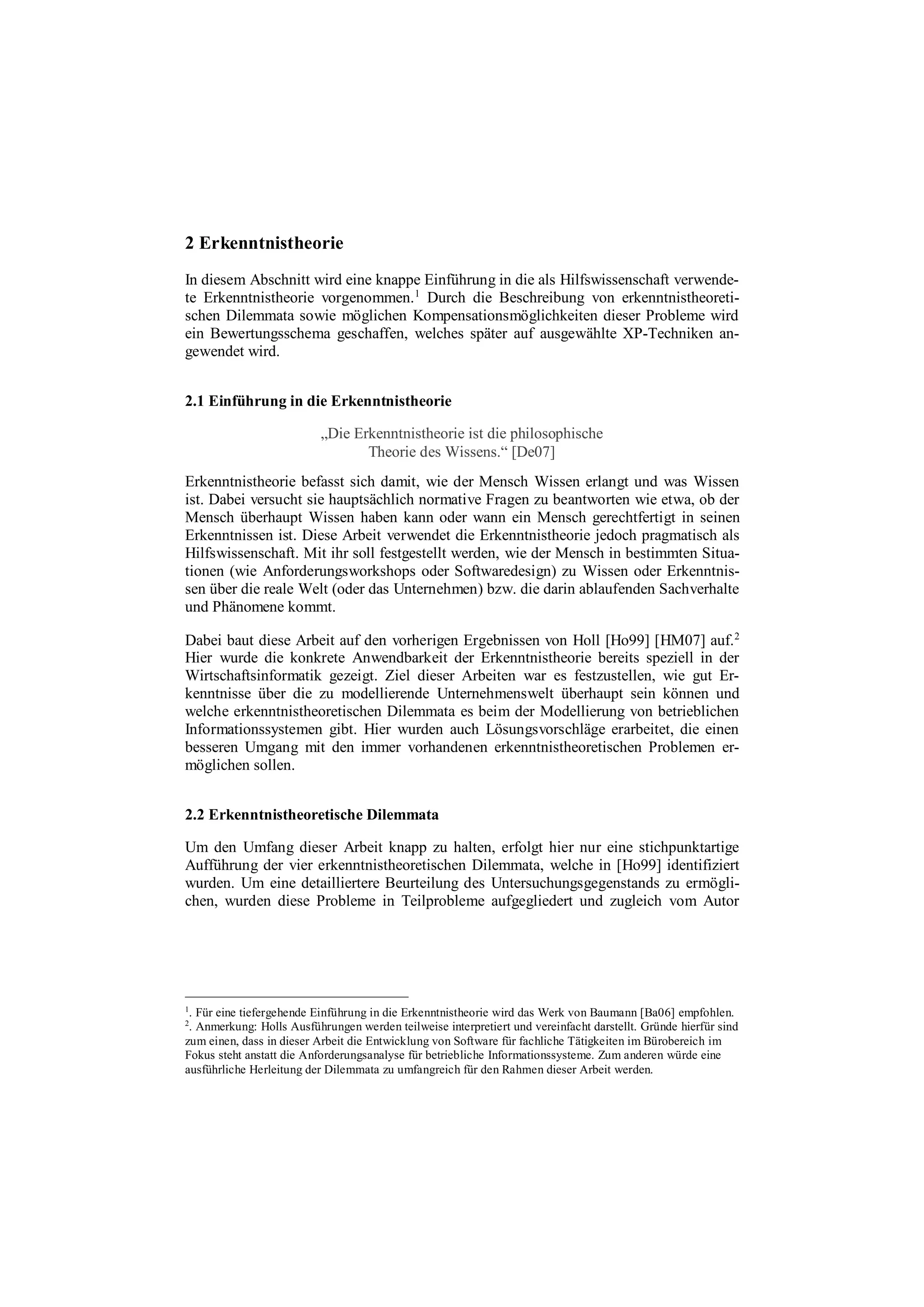 2 Erkenntnistheorie
In diesem Abschnitt wird eine knappe Einführung in die als Hilfswissenschaft verwende-
te Erkenntnistheorie vorgenommen.1
Durch die Beschreibung von erkenntnistheoreti-
schen Dilemmata sowie möglichen Kompensationsmöglichkeiten dieser Probleme wird
ein Bewertungsschema geschaffen, welches später auf ausgewählte XP-Techniken an-
gewendet wird.
2.1 Einführung in die Erkenntnistheorie
„Die Erkenntnistheorie ist die philosophische
Theorie des Wissens.“ [De07]
Erkenntnistheorie befasst sich damit, wie der Mensch Wissen erlangt und was Wissen
ist. Dabei versucht sie hauptsächlich normative Fragen zu beantworten wie etwa, ob der
Mensch überhaupt Wissen haben kann oder wann ein Mensch gerechtfertigt in seinen
Erkenntnissen ist. Diese Arbeit verwendet die Erkenntnistheorie jedoch pragmatisch als
Hilfswissenschaft. Mit ihr soll festgestellt werden, wie der Mensch in bestimmten Situa-
tionen (wie Anforderungsworkshops oder Softwaredesign) zu Wissen oder Erkenntnis-
sen über die reale Welt (oder das Unternehmen) bzw. die darin ablaufenden Sachverhalte
und Phänomene kommt.
Dabei baut diese Arbeit auf den vorherigen Ergebnissen von Holl [Ho99] [HM07] auf.2
Hier wurde die konkrete Anwendbarkeit der Erkenntnistheorie bereits speziell in der
Wirtschaftsinformatik gezeigt. Ziel dieser Arbeiten war es festzustellen, wie gut Er-
kenntnisse über die zu modellierende Unternehmenswelt überhaupt sein können und
welche erkenntnistheoretischen Dilemmata es beim der Modellierung von betrieblichen
Informationssystemen gibt. Hier wurden auch Lösungsvorschläge erarbeitet, die einen
besseren Umgang mit den immer vorhandenen erkenntnistheoretischen Problemen er-
möglichen sollen.
2.2 Erkenntnistheoretische Dilemmata
Um den Umfang dieser Arbeit knapp zu halten, erfolgt hier nur eine stichpunktartige
Aufführung der vier erkenntnistheoretischen Dilemmata, welche in [Ho99] identifiziert
wurden. Um eine detailliertere Beurteilung des Untersuchungsgegenstands zu ermögli-
chen, wurden diese Probleme in Teilprobleme aufgegliedert und zugleich vom Autor
1
. Für eine tiefergehende Einführung in die Erkenntnistheorie wird das Werk von Baumann [Ba06] empfohlen.
2
. Anmerkung: Holls Ausführungen werden teilweise interpretiert und vereinfacht darstellt. Gründe hierfür sind
zum einen, dass in dieser Arbeit die Entwicklung von Software für fachliche Tätigkeiten im Bürobereich im
Fokus steht anstatt die Anforderungsanalyse für betriebliche Informationssysteme. Zum anderen würde eine
ausführliche Herleitung der Dilemmata zu umfangreich für den Rahmen dieser Arbeit werden.
 