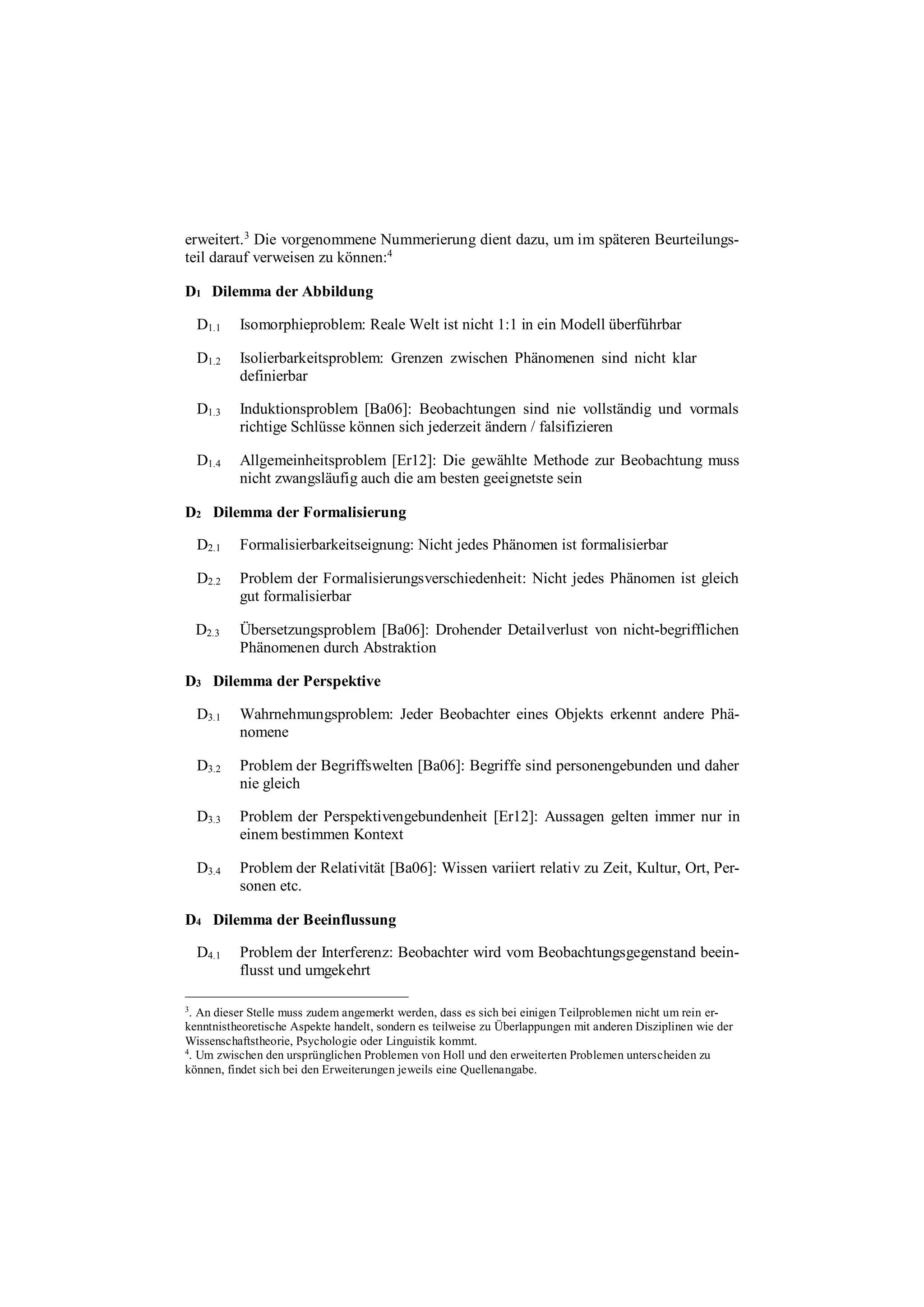 erweitert.3
Die vorgenommene Nummerierung dient dazu, um im späteren Beurteilungs-
teil darauf verweisen zu können:4
D1 Dilemma der Abbildung
D1.1 Isomorphieproblem: Reale Welt ist nicht 1:1 in ein Modell überführbar
D1.2 Isolierbarkeitsproblem: Grenzen zwischen Phänomenen sind nicht klar
definierbar
D1.3 Induktionsproblem [Ba06]: Beobachtungen sind nie vollständig und vormals
richtige Schlüsse können sich jederzeit ändern / falsifizieren
D1.4 Allgemeinheitsproblem [Er12]: Die gewählte Methode zur Beobachtung muss
nicht zwangsläufig auch die am besten geeignetste sein
D2 Dilemma der Formalisierung
D2.1 Formalisierbarkeitseignung: Nicht jedes Phänomen ist formalisierbar
D2.2 Problem der Formalisierungsverschiedenheit: Nicht jedes Phänomen ist gleich
gut formalisierbar
D2.3 Übersetzungsproblem [Ba06]: Drohender Detailverlust von nicht-begrifflichen
Phänomenen durch Abstraktion
D3 Dilemma der Perspektive
D3.1 Wahrnehmungsproblem: Jeder Beobachter eines Objekts erkennt andere Phä-
nomene
D3.2 Problem der Begriffswelten [Ba06]: Begriffe sind personengebunden und daher
nie gleich
D3.3 Problem der Perspektivengebundenheit [Er12]: Aussagen gelten immer nur in
einem bestimmen Kontext
D3.4 Problem der Relativität [Ba06]: Wissen variiert relativ zu Zeit, Kultur, Ort, Per-
sonen etc.
D4 Dilemma der Beeinflussung
D4.1 Problem der Interferenz: Beobachter wird vom Beobachtungsgegenstand beein-
flusst und umgekehrt
3
. An dieser Stelle muss zudem angemerkt werden, dass es sich bei einigen Teilproblemen nicht um rein er-
kenntnistheoretische Aspekte handelt, sondern es teilweise zu Überlappungen mit anderen Disziplinen wie der
Wissenschaftstheorie, Psychologie oder Linguistik kommt.
4
. Um zwischen den ursprünglichen Problemen von Holl und den erweiterten Problemen unterscheiden zu
können, findet sich bei den Erweiterungen jeweils eine Quellenangabe.
 