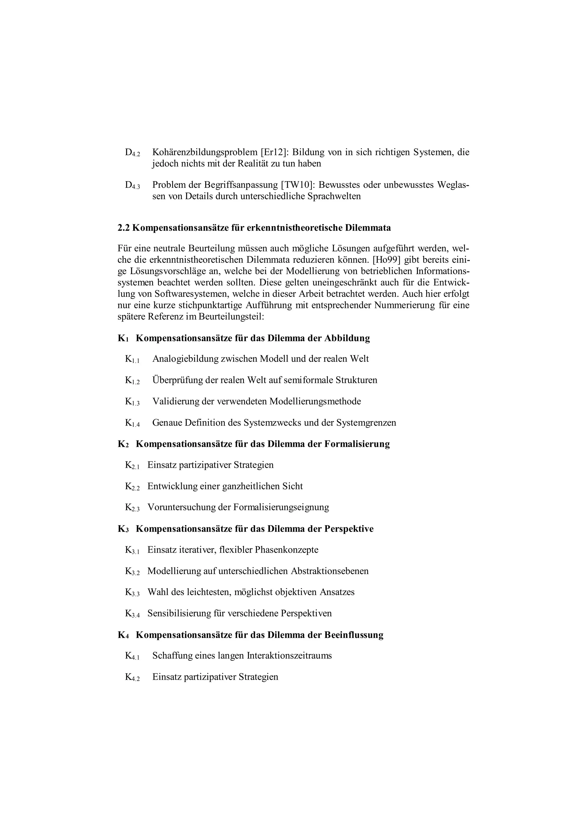 D4.2 Kohärenzbildungsproblem [Er12]: Bildung von in sich richtigen Systemen, die
jedoch nichts mit der Realität zu tun haben
D4.3 Problem der Begriffsanpassung [TW10]: Bewusstes oder unbewusstes Weglas-
sen von Details durch unterschiedliche Sprachwelten
2.2 Kompensationsansätze für erkenntnistheoretische Dilemmata
Für eine neutrale Beurteilung müssen auch mögliche Lösungen aufgeführt werden, wel-
che die erkenntnistheoretischen Dilemmata reduzieren können. [Ho99] gibt bereits eini-
ge Lösungsvorschläge an, welche bei der Modellierung von betrieblichen Informations-
systemen beachtet werden sollten. Diese gelten uneingeschränkt auch für die Entwick-
lung von Softwaresystemen, welche in dieser Arbeit betrachtet werden. Auch hier erfolgt
nur eine kurze stichpunktartige Aufführung mit entsprechender Nummerierung für eine
spätere Referenz im Beurteilungsteil:
K1 Kompensationsansätze für das Dilemma der Abbildung
K1.1 Analogiebildung zwischen Modell und der realen Welt
K1.2 Überprüfung der realen Welt auf semiformale Strukturen
K1.3 Validierung der verwendeten Modellierungsmethode
K1.4 Genaue Definition des Systemzwecks und der Systemgrenzen
K2 Kompensationsansätze für das Dilemma der Formalisierung
K2.1 Einsatz partizipativer Strategien
K2.2 Entwicklung einer ganzheitlichen Sicht
K2.3 Voruntersuchung der Formalisierungseignung
K3 Kompensationsansätze für das Dilemma der Perspektive
K3.1 Einsatz iterativer, flexibler Phasenkonzepte
K3.2 Modellierung auf unterschiedlichen Abstraktionsebenen
K3.3 Wahl des leichtesten, möglichst objektiven Ansatzes
K3.4 Sensibilisierung für verschiedene Perspektiven
K4 Kompensationsansätze für das Dilemma der Beeinflussung
K4.1 Schaffung eines langen Interaktionszeitraums
K4.2 Einsatz partizipativer Strategien
 