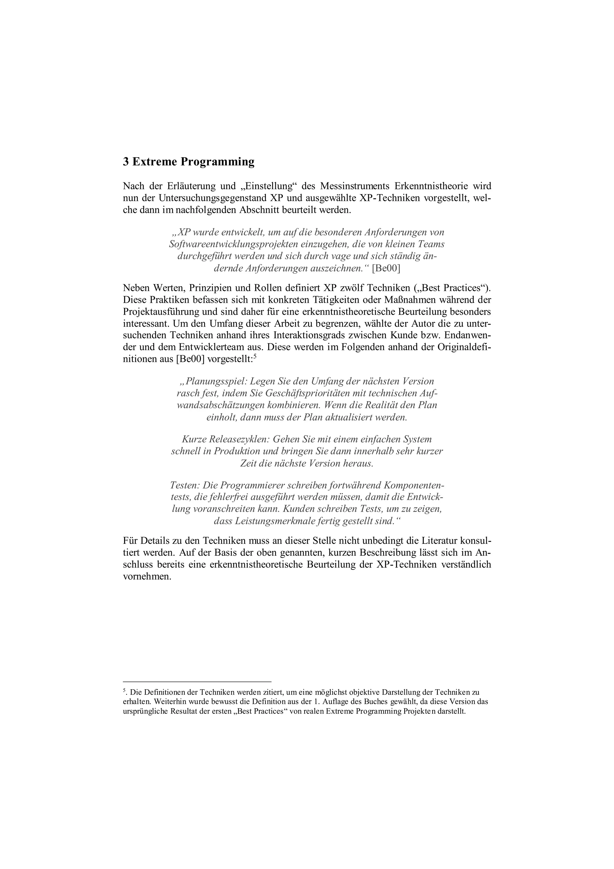 3 Extreme Programming
Nach der Erläuterung und „Einstellung“ des Messinstruments Erkenntnistheorie wird
nun der Untersuchungsgegenstand XP und ausgewählte XP-Techniken vorgestellt, wel-
che dann im nachfolgenden Abschnitt beurteilt werden.
„XP wurde entwickelt, um auf die besonderen Anforderungen von
Softwareentwicklungsprojekten einzugehen, die von kleinen Teams
durchgeführt werden und sich durch vage und sich ständig än-
dernde Anforderungen auszeichnen.“ [Be00]
Neben Werten, Prinzipien und Rollen definiert XP zwölf Techniken („Best Practices“).
Diese Praktiken befassen sich mit konkreten Tätigkeiten oder Maßnahmen während der
Projektausführung und sind daher für eine erkenntnistheoretische Beurteilung besonders
interessant. Um den Umfang dieser Arbeit zu begrenzen, wählte der Autor die zu unter-
suchenden Techniken anhand ihres Interaktionsgrads zwischen Kunde bzw. Endanwen-
der und dem Entwicklerteam aus. Diese werden im Folgenden anhand der Originaldefi-
nitionen aus [Be00] vorgestellt:5
„Planungsspiel: Legen Sie den Umfang der nächsten Version
rasch fest, indem Sie Geschäftsprioritäten mit technischen Auf-
wandsabschätzungen kombinieren. Wenn die Realität den Plan
einholt, dann muss der Plan aktualisiert werden.
Kurze Releasezyklen: Gehen Sie mit einem einfachen System
schnell in Produktion und bringen Sie dann innerhalb sehr kurzer
Zeit die nächste Version heraus.
Testen: Die Programmierer schreiben fortwährend Komponenten-
tests, die fehlerfrei ausgeführt werden müssen, damit die Entwick-
lung voranschreiten kann. Kunden schreiben Tests, um zu zeigen,
dass Leistungsmerkmale fertig gestellt sind.“
Für Details zu den Techniken muss an dieser Stelle nicht unbedingt die Literatur konsul-
tiert werden. Auf der Basis der oben genannten, kurzen Beschreibung lässt sich im An-
schluss bereits eine erkenntnistheoretische Beurteilung der XP-Techniken verständlich
vornehmen.
5
. Die Definitionen der Techniken werden zitiert, um eine möglichst objektive Darstellung der Techniken zu
erhalten. Weiterhin wurde bewusst die Definition aus der 1. Auflage des Buches gewählt, da diese Version das
ursprüngliche Resultat der ersten „Best Practices“ von realen Extreme Programming Projekten darstellt.
 