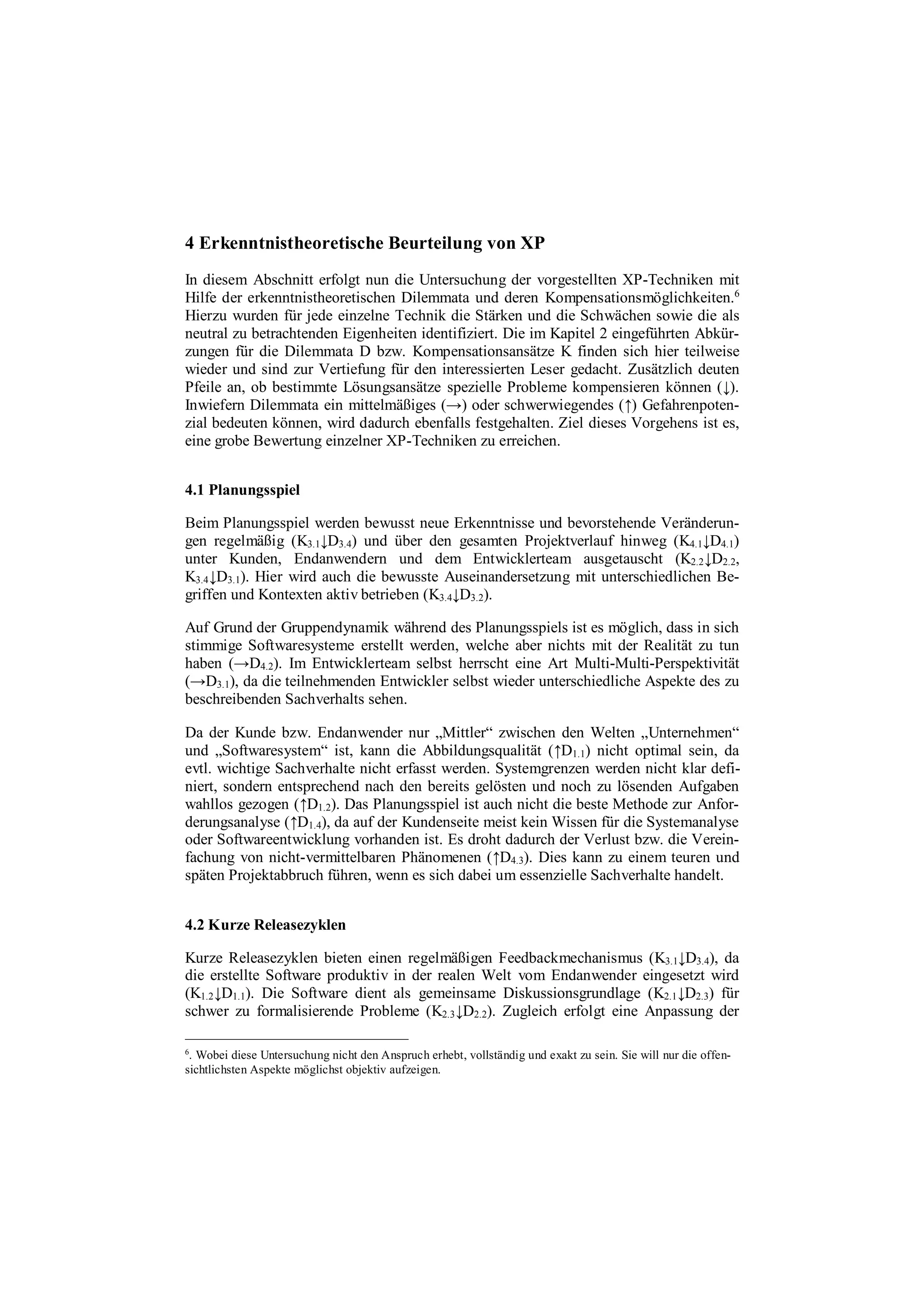 4 Erkenntnistheoretische Beurteilung von XP
In diesem Abschnitt erfolgt nun die Untersuchung der vorgestellten XP-Techniken mit
Hilfe der erkenntnistheoretischen Dilemmata und deren Kompensationsmöglichkeiten.6
Hierzu wurden für jede einzelne Technik die Stärken und die Schwächen sowie die als
neutral zu betrachtenden Eigenheiten identifiziert. Die im Kapitel 2 eingeführten Abkür-
zungen für die Dilemmata D bzw. Kompensationsansätze K finden sich hier teilweise
wieder und sind zur Vertiefung für den interessierten Leser gedacht. Zusätzlich deuten
Pfeile an, ob bestimmte Lösungsansätze spezielle Probleme kompensieren können (↓).
Inwiefern Dilemmata ein mittelmäßiges (→) oder schwerwiegendes (↑) Gefahrenpoten-
zial bedeuten können, wird dadurch ebenfalls festgehalten. Ziel dieses Vorgehens ist es,
eine grobe Bewertung einzelner XP-Techniken zu erreichen.
4.1 Planungsspiel
Beim Planungsspiel werden bewusst neue Erkenntnisse und bevorstehende Veränderun-
gen regelmäßig (K3.1↓D3.4) und über den gesamten Projektverlauf hinweg (K4.1↓D4.1)
unter Kunden, Endanwendern und dem Entwicklerteam ausgetauscht (K2.2↓D2.2,
K3.4↓D3.1). Hier wird auch die bewusste Auseinandersetzung mit unterschiedlichen Be-
griffen und Kontexten aktiv betrieben (K3.4↓D3.2).
Auf Grund der Gruppendynamik während des Planungsspiels ist es möglich, dass in sich
stimmige Softwaresysteme erstellt werden, welche aber nichts mit der Realität zu tun
haben (→D4.2). Im Entwicklerteam selbst herrscht eine Art Multi-Multi-Perspektivität
(→D3.1), da die teilnehmenden Entwickler selbst wieder unterschiedliche Aspekte des zu
beschreibenden Sachverhalts sehen.
Da der Kunde bzw. Endanwender nur „Mittler“ zwischen den Welten „Unternehmen“
und „Softwaresystem“ ist, kann die Abbildungsqualität (↑D1.1) nicht optimal sein, da
evtl. wichtige Sachverhalte nicht erfasst werden. Systemgrenzen werden nicht klar defi-
niert, sondern entsprechend nach den bereits gelösten und noch zu lösenden Aufgaben
wahllos gezogen (↑D1.2). Das Planungsspiel ist auch nicht die beste Methode zur Anfor-
derungsanalyse (↑D1.4), da auf der Kundenseite meist kein Wissen für die Systemanalyse
oder Softwareentwicklung vorhanden ist. Es droht dadurch der Verlust bzw. die Verein-
fachung von nicht-vermittelbaren Phänomenen (↑D4.3). Dies kann zu einem teuren und
späten Projektabbruch führen, wenn es sich dabei um essenzielle Sachverhalte handelt.
4.2 Kurze Releasezyklen
Kurze Releasezyklen bieten einen regelmäßigen Feedbackmechanismus (K3.1↓D3.4), da
die erstellte Software produktiv in der realen Welt vom Endanwender eingesetzt wird
(K1.2↓D1.1). Die Software dient als gemeinsame Diskussionsgrundlage (K2.1↓D2.3) für
schwer zu formalisierende Probleme (K2.3↓D2.2). Zugleich erfolgt eine Anpassung der
6
. Wobei diese Untersuchung nicht den Anspruch erhebt, vollständig und exakt zu sein. Sie will nur die offen-
sichtlichsten Aspekte möglichst objektiv aufzeigen.
 