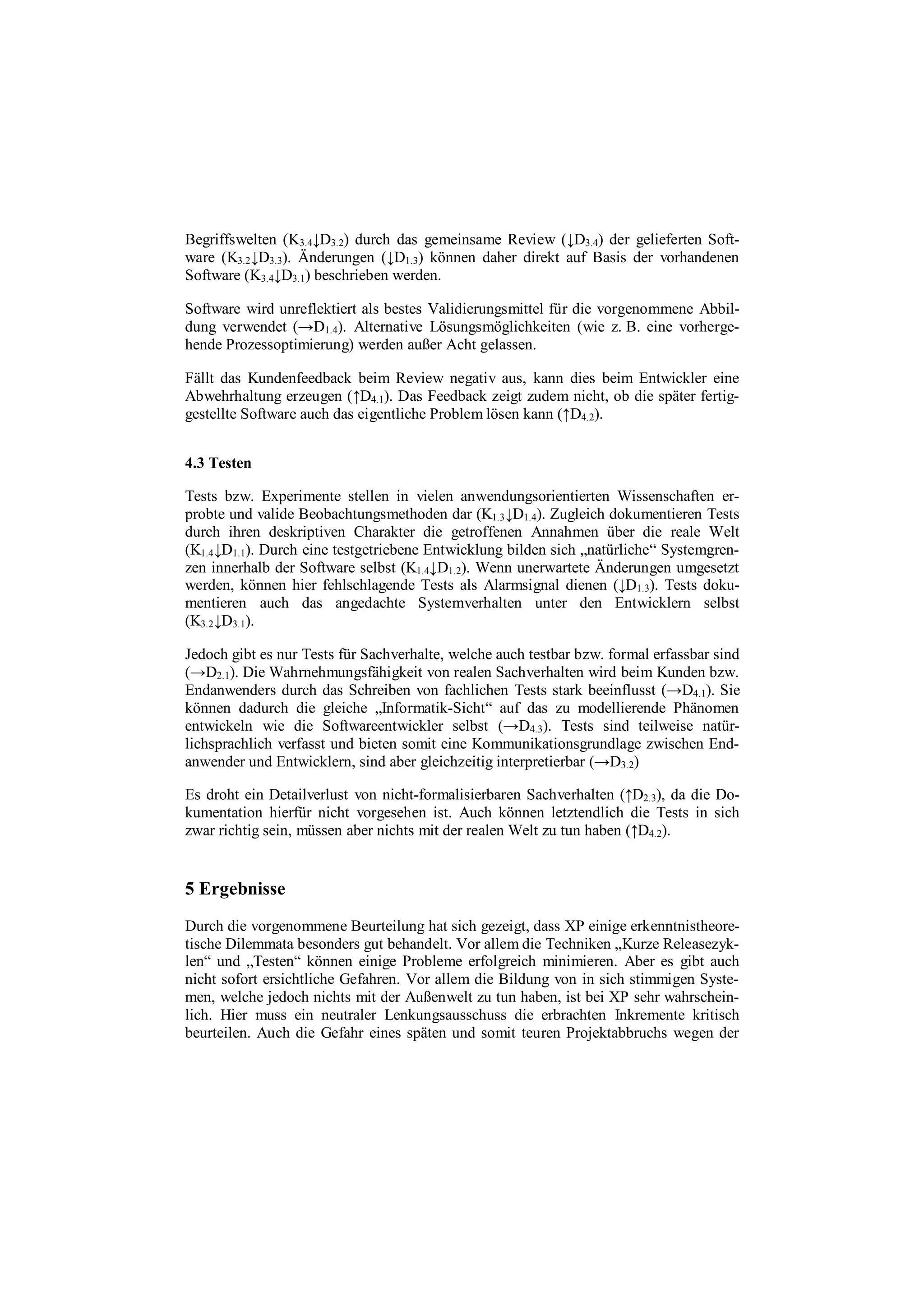 Begriffswelten (K3.4↓D3.2) durch das gemeinsame Review (↓D3.4) der gelieferten Soft-
ware (K3.2↓D3.3). Änderungen (↓D1.3) können daher direkt auf Basis der vorhandenen
Software (K3.4↓D3.1) beschrieben werden.
Software wird unreflektiert als bestes Validierungsmittel für die vorgenommene Abbil-
dung verwendet (→D1.4). Alternative Lösungsmöglichkeiten (wie z. B. eine vorherge-
hende Prozessoptimierung) werden außer Acht gelassen.
Fällt das Kundenfeedback beim Review negativ aus, kann dies beim Entwickler eine
Abwehrhaltung erzeugen (↑D4.1). Das Feedback zeigt zudem nicht, ob die später fertig-
gestellte Software auch das eigentliche Problem lösen kann (↑D4.2).
4.3 Testen
Tests bzw. Experimente stellen in vielen anwendungsorientierten Wissenschaften er-
probte und valide Beobachtungsmethoden dar (K1.3↓D1.4). Zugleich dokumentieren Tests
durch ihren deskriptiven Charakter die getroffenen Annahmen über die reale Welt
(K1.4↓D1.1). Durch eine testgetriebene Entwicklung bilden sich „natürliche“ Systemgren-
zen innerhalb der Software selbst (K1.4↓D1.2). Wenn unerwartete Änderungen umgesetzt
werden, können hier fehlschlagende Tests als Alarmsignal dienen (↓D1.3). Tests doku-
mentieren auch das angedachte Systemverhalten unter den Entwicklern selbst
(K3.2↓D3.1).
Jedoch gibt es nur Tests für Sachverhalte, welche auch testbar bzw. formal erfassbar sind
(→D2.1). Die Wahrnehmungsfähigkeit von realen Sachverhalten wird beim Kunden bzw.
Endanwenders durch das Schreiben von fachlichen Tests stark beeinflusst (→D4.1). Sie
können dadurch die gleiche „Informatik-Sicht“ auf das zu modellierende Phänomen
entwickeln wie die Softwareentwickler selbst (→D4.3). Tests sind teilweise natür-
lichsprachlich verfasst und bieten somit eine Kommunikationsgrundlage zwischen End-
anwender und Entwicklern, sind aber gleichzeitig interpretierbar (→D3.2)
Es droht ein Detailverlust von nicht-formalisierbaren Sachverhalten (↑D2.3), da die Do-
kumentation hierfür nicht vorgesehen ist. Auch können letztendlich die Tests in sich
zwar richtig sein, müssen aber nichts mit der realen Welt zu tun haben (↑D4.2).
5 Ergebnisse
Durch die vorgenommene Beurteilung hat sich gezeigt, dass XP einige erkenntnistheore-
tische Dilemmata besonders gut behandelt. Vor allem die Techniken „Kurze Releasezyk-
len“ und „Testen“ können einige Probleme erfolgreich minimieren. Aber es gibt auch
nicht sofort ersichtliche Gefahren. Vor allem die Bildung von in sich stimmigen Syste-
men, welche jedoch nichts mit der Außenwelt zu tun haben, ist bei XP sehr wahrschein-
lich. Hier muss ein neutraler Lenkungsausschuss die erbrachten Inkremente kritisch
beurteilen. Auch die Gefahr eines späten und somit teuren Projektabbruchs wegen der
 