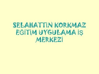 SELAHATTİN KORKMAZ
 EĞİTİM UYGULAMA İŞ
       MERKEZİ
 