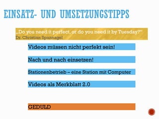 EINSATZ- UND UMSETZUNGSTIPPS
„Do you need it perfect, or do you need it by Tuesday?“
Dr. Christian Spannagel
Videos müssen nicht perfekt sein!
Stationenbetrieb – eine Station mit Computer
GEDULD
Nach und nach einsetzen!
Videos als Merkblatt 2.0
 