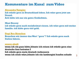 ·
Alexandra Vampire
Ich würde gern in Deutschland leben. Ich wäre gern jetzt am
Strand.
Ach hätte ich nur ein gutes Gedächtnis.
Masi Breezy
ich würde gern nach meinheimat riesen. ich wäre gern mit meine
familie. ich hätte gern viel geld.
Dagi Bee Bienchen
Brauchen wir immer dasWort "gern"? Ich würde gern nach
Italien fahren.
arasss ahadi
wenn ich ein pass hätte,könnte ich reisen ich würde gern eine
deutsche frau heiraten I
Ich würde gern mein deutsch verbessern
wenn ich reich wäre,könnte ich ein lamborgini kaufen schade
Kommentare im Kanal zum Video
 