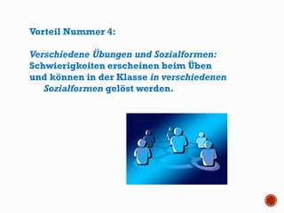 Vorteil Nummer 4:
Verschiedene Übungen und Sozialformen:
Schwierigkeiten erscheinen beim Üben
und können in der Klasse in verschiedenen
Sozialformen gelöst werden.
 