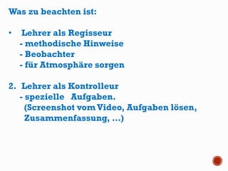 Was zu beachten ist:
• Lehrer als Regisseur
- methodische Hinweise
- Beobachter
- für Atmosphäre sorgen
2. Lehrer als Kontrolleur
- spezielle Aufgaben.
(Screenshot vomVideo, Aufgaben lösen,
Zusammenfassung, …)
 