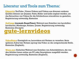 gute-lernvideos
Literatur und Tools zum Thema:
Edpuzzle:YouTube-,Vimeo-Videos und Videos aus diversen anderen
Quellen können um Quizzes,Texte, Bilder und Links ergänzt werden, um
das Betrachten von Videos für die SchülerInnen interaktiver zu gestalten.
Registrierung notwendig. Kostenlos
GoConqr (vormals ExamTime): Webtool zum Erstellen von Lernhilfen:
Lernkarten,Mindmaps, Notizen, Quizze. Registrierung notwendig.
Kostenlos (Deutsch)
VideoNotes: Ermöglicht es, Lernvideos mit Notizen zu versehen. Beim
späteren Aufruf der Notizen springt das Video an die entsprechende Stelle.
Kostenlos (Englisch).
Wizer.me: Einfaches Webtool zum Erstellen von Arbeitsblättern, die von
den Schüler/innen online am PC oder Smartphone ausgefüllt werden.
Registrierung notwendig. Kostenlos (Englisch).
 