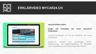 ERKLÄRVIDEO MYCAR24.CH
mycar24 einfach erklärt.
Design und Produktion des neuen mycar24.ch
Erklärvideos.
mycar24 beauftragte uns mit der Produktion des neuen
Erklärvideos.
mycar24.ch betreibt eine unabhängige Online-
Kaufberatungs- und Vergleichsplattform für Neuwagen
sowie Versicherung und Finanzierung in der Schweiz
 