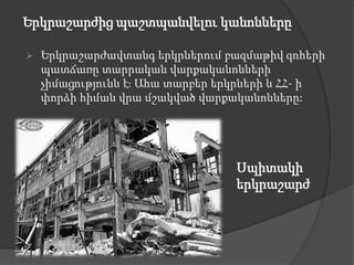 Երկրաշարժից պաշտպանվելու կանոնները
 Երկրաշարժավտանգ երկրներում բազմաթիվ զոհերի
պատճառը տարրական վարքականոնների
չիմացությունն է։ Ահա տարբեր երկրների և ՀՀ- ի
փորձի հիման վրա մշակված վարքականոնները:
Սպիտակի
երկրաշարժ
 