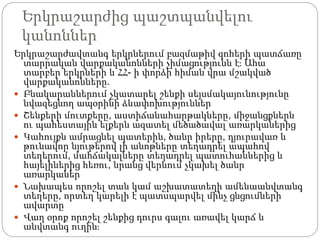 Երկրաշարժից պաշտպանվելու
կանոններ
Երկրաշարժավտանգ երկրներում բազմաթիվ զոհերի պատճառը
տարրական վարքականոնների չիմացությունն է։ Ահա
տարբեր երկրների և ՀՀ- ի փորձի հիման վրա մշակված
վարքականոնները.
 Բնակարաններում չկատարել շենքի սեյսմակայունությունը
նվազեցնող ապօրինի ձևափոխություններ
 Շենքերի մուտքերը, աստիճանահարթակները, միջանցքներն
ու պահեստային ելքերն ազատել մեծածավալ առարկաներից
 Կահույքն ամրացնել պատերին, ծանր իրերը, դյուրավառ և
թունավոր նյութերով լի անոթները տեղադրել ապահով
տեղերում, մահճակալները տեղադրել պատուհաններից և
հայելիներից հեռու, նրանց վերևում չկախել ծանր
առարկաներ
 Նախապես որոշել տան կամ աշխատատեղի ամենաանվտանգ
տեղերը, որտեղ կարելի է պատսպարվել մինչ ցնցումների
ավարտը
 Վաղ օրոք որոշել շենքից դուրս գալու առավել կարճ և
անվտանգ ուղին։
 