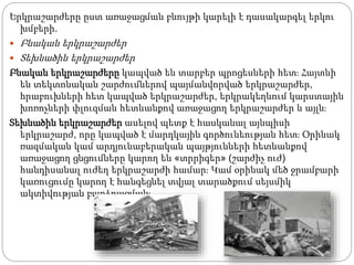 Երկրաշարժերը ըստ առաջացման բնույթի կարելի է դասակարգել երկու
խմբերի.
 Բնական երկրաշարժեր
 Տեխնածին երկրաշարժեր
Բնական երկրաշարժերը կապված են տարբեր պրոցեսների հետ։ Հայտնի
են տեկտոնական շարժումներով պայմանվորված երկրաշարժեր,
հրաբուխների հետ կապված երկրաշարժեր, երկրակեղևում կարստային
խոռոչների փլուզման հետևանքով առաջացող երկրաշարժեր և այլն։
Տեխնածին երկրաշարժեր ասելով պետք է հասկանալ այնպիսի
երկրաշարժ, որը կապված է մարդկային գործունեության հետ։ Օրինակ
ռազմական կամ արդյունաբերական պայթյունների հետևանքով
առաջացող ցնցումները կարող են «տրրիգեր» (շարժիչ ուժ)
հանդիսանալ ուժեղ երկրաշարժի համար։ Կամ օրինակ մեծ ջրամբարի
կառուցումը կարող է հանգեցնել տվյալ տարածքում սեյսմիկ
ակտիվության բարձրացման։
 