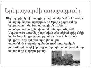 Երկրաշարժի առաջացումը
18-րդ դարի սկզբին անգլիացի գիտնական Ջոն Միտչելը
եկավ այն եզրակացության, որ Երկրի ցնցումները
երկրաշարժի ժամանակ տեղի են ունենում
առաձգական ալիքների շարժման արդյունքում:
Ներկայումս առավել ընդունված տեսակետներից մեկի
համաձայն երկրաշարժերը տեղի են ունենում այն
դեպքում, երբ երկրակեղևի լեռնային
ապարների որոշակի զանգվածում առաձգական
լարումներն ու դեֆորմացիաները գերազանցում են այդ
ապարների կարծրությանը։
 