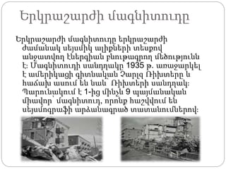 Երկրաշարժի մագնիտուդը
Երկրաշարժի մագնիտուդը երկրաշարժի
ժամանակ սեյսմիկ ալիքների տեսքով
անջատվող էներգիան բնութագրող մեծությունն
է։ Մագնիտուդի սանդղակը 1935 թ. առաջարկել
է ամերիկացի գիտնական Չարլզ Ռիխտերը և
հաճախ ասում են նաև՝ Ռիխտերի սանդղակ։
Պարունակում է 1-ից մինչև 9 պայմանական
միավոր՝ մագնիտուդ, որոնք հաշվվում են
սեյսմոգրաֆի արձանագրած տատանումներով։
 